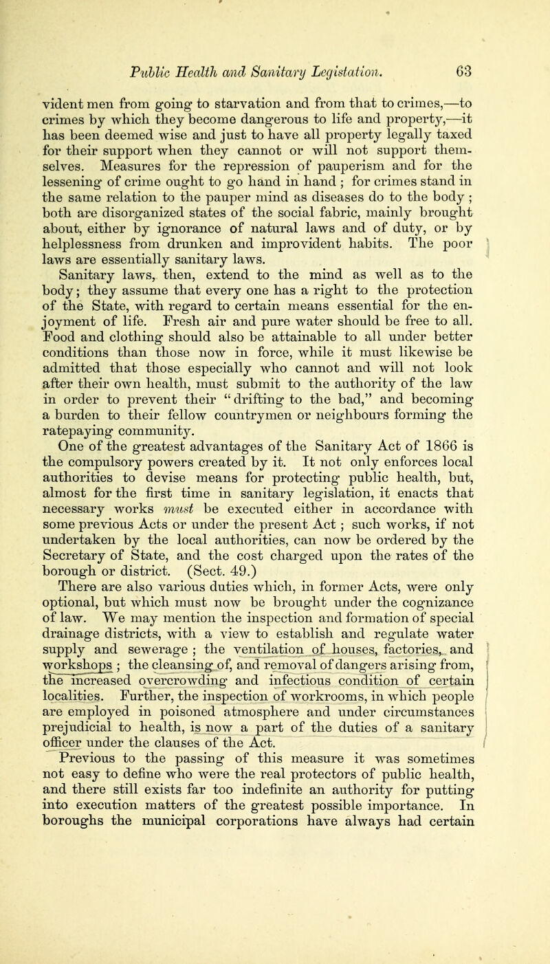 vident men from going to starvation and from that to crimes,—to crimes by which they become dangerous to life and property,—it has been deemed wise and just to have all property legally taxed for their support when they cannot or will not support them- selves. Measures for the repression of pauperism and for the lessening of crime ought to go hand in hand ; for crimes stand in the same relation to the pauper mind as diseases do to the body ; both are disorganized states of the social fabric, mainly brought about, either by ignorance of natural laws and of duty, or by helplessness from drunken and improvident habits. The poor laws are essentially sanitary laws. Sanitary laws, then, extend to the mind as well as to the body; they assume that every one has a right to the protection of the State, with regard to certain means essential for the en- joyment of life. Fresh air and pure water should be free to all. Food and clothing should also be attainable to all under better conditions than those now in force, while it must likewise be admitted that those especially who cannot and will not look after their own health, must submit to the authority of the law in order to prevent their  drifting to the bad, and becoming a burden to their fellow countrymen or neighbours forming the ratepaying community. One of the greatest advantages of the Sanitary Act of 1866 is the compulsory powers created by it. It not only enforces local authorities to devise means for protecting public health, but, almost for the first time in sanitary legislation, it enacts that necessary works must be executed either in accordance with some previous Acts or under the present Act; such works, if not undertaken by the local authorities, can now be ordered by the Secretary of State, and the cost charged upon the rates of the borough or district. (Sect. 49.) There are also various duties which, in former Acts, were only optional, but which must now be brought under the cognizance of law. We may mention the inspection and formation of special drainage districts, with a view to establish and regulate water supply and sewerage ; the ventilation of houses, factories,., and workshops ; the cleansing of, and removal of dangers arising from, the increased overcrowding and infectious condition of certain localities. Further, the inspection of workrooms, in which people are employed in poisoned atmosphere and under circumstances prejudicial to health, is now a part of the duties of a sanitary officer under the clauses of the Act. Previous to the passing of this measure it was sometimes not easy to define who were the real protectors of public health, and there still exists far too indefinite an authority for putting into execution matters of the greatest possible importance. In boroughs the municipal corporations have always had certain