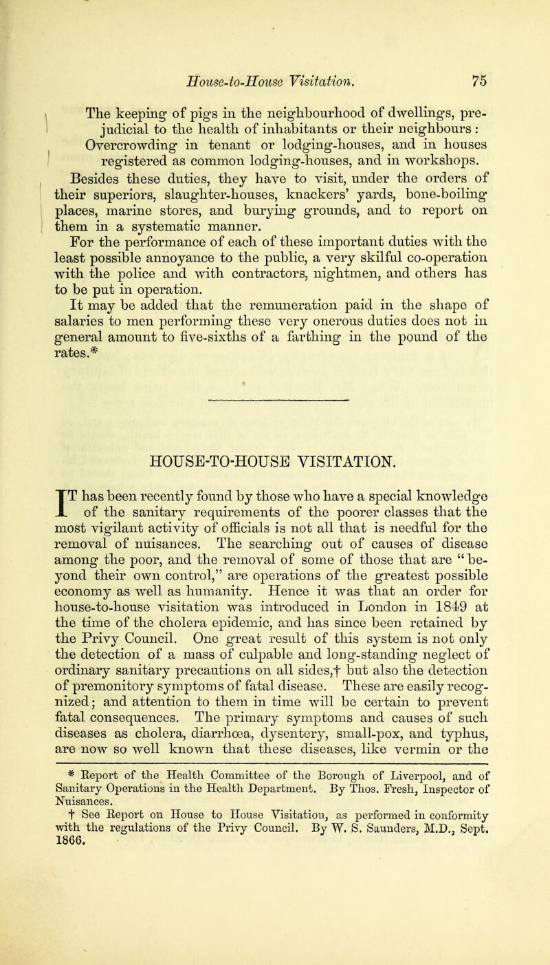 The keeping of pigs in the neighbourhood of dwellings, pre- judicial to the health of inhabitants or their neighbours: Overcrowding in tenant or lodging-houses, and in houses registered as common lodging-houses, and in workshops. Besides these duties, they have to visit, under the orders of their superiors, slaughter-houses, knackers' yards, bone-boiling places, marine stores, and burying grounds, and to report on them in a systematic manner. For the performance of each of these important duties with the least possible annoyance to the public, a very skilful co-operation with the police and with contractors, nightmen, and others has to be put in operation. It may be added that the remuneration paid in the shape of salaries to men performing these very onerous duties does not in general amount to five-sixths of a farthing in the pound of the rates.* HOUSE-TO-HOUSE VISITATION. IT has been recently found by those who have a special knowledge of the sanitary requirements of the poorer classes that the most vigilant activity of officials is not all that is needful for the removal of nuisances. The searching out of causes of disease among the poor, and the removal of some of those that are  be- yond their own control, are operations of the greatest possible economy as well as humanity. Hence it was that an order for house-to-house visitation was introduced in London in 1849 at the time of the cholera epidemic, and has since been retained by the Privy Council. One great result of this system is not only the detection of a mass of culpable and long-standing neglect of ordinary sanitary precautions on all sides,f but also the detection of premonitory symptoms of fatal disease. These are easily recog- nized; and attention to them in time will be certain to prevent fatal consequences. The primary symptoms and causes of such diseases as cholera, diarrhoea, dysentery, small-pox, and typhus, are now so well known that these diseases, like vermin or the * Eeport of the Health Committee of the Borough of Liverpool, and of Sanitary Operations in the Health Department. By Thos. Fresh, Inspector of Nuisances. t See Eeport on House to House Visitation, as performed in conformity with the regulations of the Privy Council. By W. S. Saunders, M.D., Sept. 1866.