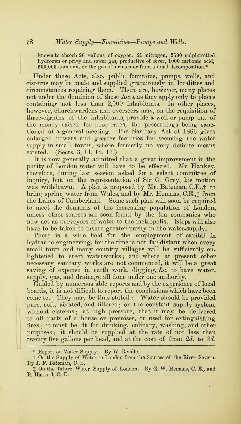 known to absorb 26 gallons of oxygen, 25 nitrogen, 2500 sulphuretted hydrogen or privy and sewer gas, productive of fever, 1000 carbonic acid, 500,000 ammonia or the gas of urinals or from animal decomposition * Under these Acts, also, public fountains, pumps, wells, and cisterns may be made and supplied gratuitously in localities and circumstances requiring them. There are, however, many places not under the dominion of these Acts, as they apply only to places containing not less than 2,000 inhabitants. In other places, however, churchwardens and overseers may, on the requisition of three-eighths of the inhabitants, provide a well or pump out of the money raised for poor rates, the proceedings being sanc- tioned at a general meeting. The Sanitary Act of 1866 gives enlarged powers and greater facilities for securing the water supply in small towns, where formerly no very definite means existed. (Sects. 3, 11, 12, 13.) It is now generally admitted that a great improvement in the purity of London water will have to be effected. Mr. Hankey, therefore, during last session asked for a select committee of inquiry, but, on the representation of Sir G. Grey, his motion was withdrawn. A plan is proposed by Mr. Bateman, C.E.,f to bring spring water from Wales, and by Mr. Hemans, C.E.,J from the Lakes of Cumberland. Some such plan will soon be required to meet the demands of the increasing population of London, unless other sources are soon found by the ten companies who now act as purveyors of water to the metropolis. Steps will also have to be taken to insure greater purity in the water-supply. There is a wide field for the employment of capital in hydraulic engineering, for the time is not far distant when every small town and many country villages will be sufficiently en- lightened to erect waterworks; and where at present other necessary sanitary works are not commenced, it will be a great saving of expense in earth work, digging, &c. to have water- supply, gas, and drainage all done under one authority. Guided by numerous able reports and by the experience of local boards, it is not difficult to report the conclusions which have been come to. They may be thas stated :—Water should be provided pure, soft, aerated, and filtered; on the constant supply system, without cisterns; at high pressure, that it may be delivered to all parts of a house or premises, or used for extinguishing fires ; it must be fit for drinking, culinary, washing, and other purposes ; it should be supplied at the rate of not less than twenty-five gallons per head, and at the cost of from 2d. to Sd. * Eeport on Water Supply. By W. Eendle. t On the Supply of Water to London from the Sources of the River Severn. By J. F. Bateman, C.E. X On the future Water Supply of London. By G. W. Hemans, 0. E., and R. Hassard, O. E.