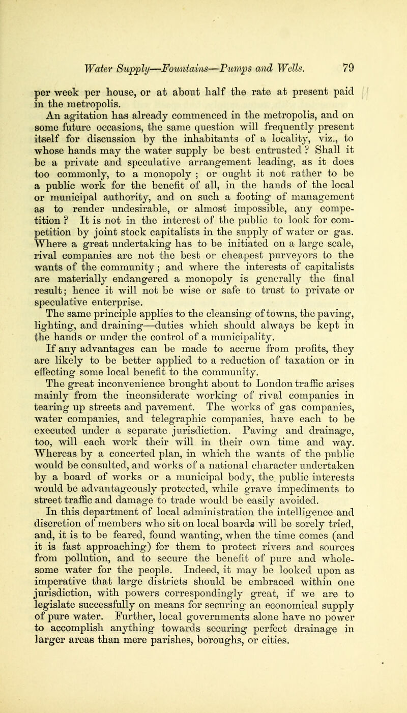 per week per house, or at about half the rate at present paid in the metropolis. An agitation has already commenced in the metropolis, and on some future occasions, the same question will frequently present itself for discussion by the inhabitants of a locality, viz., to whose hands may the water supply be best entrusted ? Shall it be a private and speculative arrangement leading, as it does too commonly, to a monopoly ; or ought it not rather to be a public work for the benefit of all, in the hands of the local or municipal authority, and on such a footing of management as to render undesirable, or almost impossible, any compe- tition ? It is not in the interest of the public to look for com- petition by joint stock capitalists in the supply of water or gas. Where a great undertaking has to be initiated on a large scale, rival companies are not the best or cheapest purveyors to the wants of the community; and where the interests of capitalists are materially endangered a monopoly is generally the final result; hence it will not be wise or safe to trust to private or speculative enterprise. The same principle applies to the cleansing of towns, the paving, lighting*, and draining—duties which should always be kept in the hands or under the control of a municipality. If any advantages can be made to accrue from profits, they are likely to be better applied to a reduction of taxation or in effecting some local benefit to the community. The great inconvenience brought about to London traffic arises mainly from the inconsiderate working of rival companies in tearing up streets and pavement. The works of gas companies, water companies, and telegraphic companies, have each to be executed under a separate jurisdiction. Paving and drainage, too, will each work their will in their own time and way. Whereas by a concerted plan, in which the wants of the public would be consulted, and works of a national character undertaken by a board of works or a municipal body, the public interests would be advantageously protected, while grave impediments to street traffic and damage to trade would be easily avoided. In this department of local administration the intelligence and discretion of members who sit on local boards will be sorely tried, and, it is to be feared, found wanting, when the time comes (and it is fast approaching) for them to protect rivers and sources from pollution, and to secure the benefit of pure and whole- some water for the people. Indeed, it may be looked upon as imperative that large districts should be embraced within one jurisdiction, with powers correspondingly great, if we are to legislate successfully on means for securing an economical supply of pure water. Further, local governments alone have no power to accomplish anything towards securing perfect drainage in larger areas than mere parishes, boroughs, or cities.