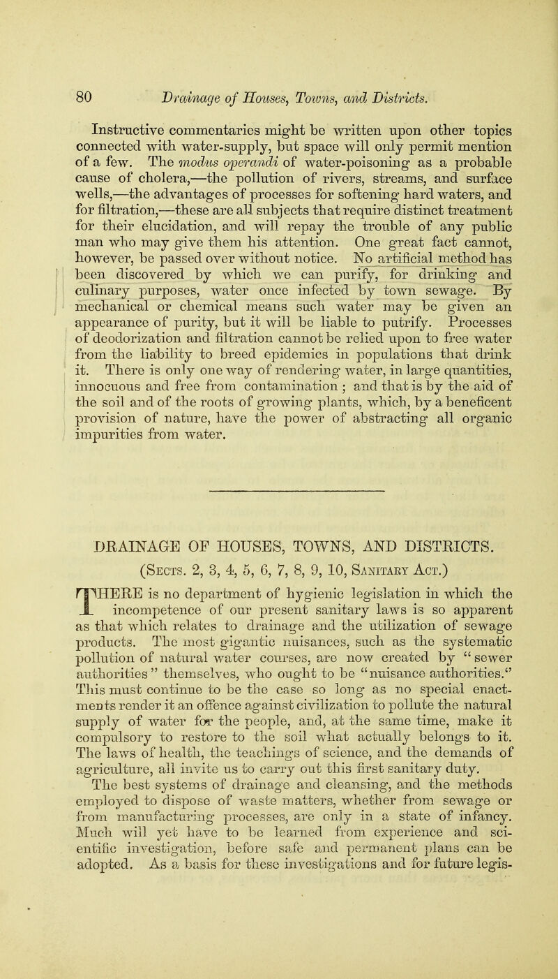 Instructive commentaries might be written upon other topics connected with water-supply, but space will only permit mention of a few. The modus operandi of water-poisoning as a probable cause of cholera,—the pollution of rivers, streams, and surface wells,—the advantages of processes for softening- hard waters, and for filtration,'—these are all subjects that require distinct treatment for their elucidation, and will repay the trouble of any public man who may give them his attention. One great fact cannot, however, be passed over without notice. No artificial method has been discovered by which we can purify, for drinking and culinary purposes, water once infected by town sewage. By mechanical or chemical means such water may be given an appearance of purity, but it will be liable to putrify. Processes of deodorization and filtration cannot be relied upon to free water from the liability to breed epidemics in populations that drink it. There is only one way of rendering water, in large quantities, innocuous and free from contamination ; and that is by the aid of the soil and of the roots of growing plants, which, by a beneficent provision of nature, have the power of abstracting all organic impurities from water. DRAINAGE OF HOUSES, TOWNS, AND DISTRICTS. (Sects. 2, 3, 4, 5, 6, 7, 8, 9, 10, Sanitary Act.) THERE is no department of hygienic legislation in which the incompetence of our present sanitary laws is so apparent as that which relates to drainage and the utilization of sewage products. The most gigantic nuisances, such as the systematic pollution of natural water courses, are now created by  sewer authorities themselves, who ought to be nuisance authorities. This must continue to be the case so long as no special enact- ments render it an offence against civilization to pollute the natural supply of water for the people, and, at the same time, make it compulsory to restore to the soil what actually belongs to it. The laws of health, the teachings of science, and the demands of agriculture, all invite us to carry out this first sanitary duty. The best systems of drainage and cleansing, and the methods employed to dispose of waste matters, whether from sewage or from manufacturing processes, are only in a state of infancy. Much will yet have to be learned from experience and sci- entific investigation, before safe and permanent plans can be adopted. As a basis for these investigations and for future legis-