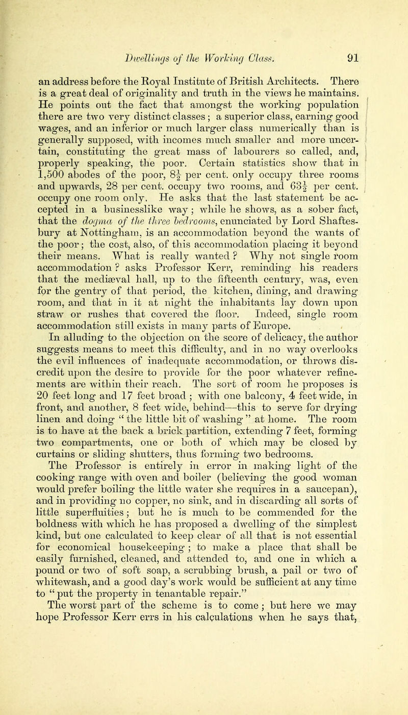 an address before the Royal Institute of British Architects. There is a great deal of originality and truth in the views he maintains. He points out the fact that amongst the working population there are two very distinct classes ; a superior class, earning good wages, and an inferior or much larger class numerically than is generally supposed, with incomes much smaller and more uncer- tain, constituting the great mass of labourers so called, and, properly speaking, the poor. Certain statistics show that in 1,500 abodes of the poor, 8\ per cent, only occupy three rooms and upwards, 28 per cent, occupy two rooms, and 63f per cent, occupy one room only. He asks that the last statement be ac- cepted in a businesslike way; while he shows, as a sober fact, that the dogma of the three bedrooms, enunciated by Lord Shaftes- bury at Nottingham, is an accommodation beyond the wants of the poor; the cost, also, of this accommodation placing it beyond their means. What is really wanted ? Why not single room accommodation ? asks Professor Kerr, reminding his readers that the mediaeval hall, up to the fifteenth century, was, even for the gentry of that period, the kitchen, dining, and drawing room, and that in it at night the inhabitants lay down upon straw or rushes that covered the floor. Indeed, single room accommodation still exists in many parts of Europe. In alluding to the objection on the score of delicacy, the author suggests means to meet this difficulty, and in no way overlooks the evil influences of inadequate accommodation, or throws dis- credit upon the desire to provide for the poor whatever refine- ments are within their reach. The sort of room he proposes is 20 feet long and 17 feet broad ; with one balcony, 4 feet wide, in front, and another, 8 feet wide, behind—this to serve for drying linen and doing  the little bit of washing-  at home. The room is to have at the back a brick partition, extending 7 feet, forming' two compartments, one or both of which may be closed by curtains or sliding shutters, thus forming two bedrooms. The Professor is entirely in error in making' light of the cooking range with oven and boiler (believing the good woman would prefer boiling the little water she requires in a saucepan), and in providing no copper, no sink, and in discarding all sorts of little superfluities; but he is much to be commended for the boldness with which he has proposed a dwelling of the simplest kind, but one calculated to keep clear of all that is not essential for economical housekeeping ; to make a place that shall be easily furnished, cleaned, and attended to, and one in which a pound or two of soft soap, a scrubbing brush, a pail or two of whitewash, and a good day's work would be sufficient at any time to put the property in tenantable repair. The worst part of the scheme is to come ; but here we may hope Professor Kerr errs in his calculations when he says that,