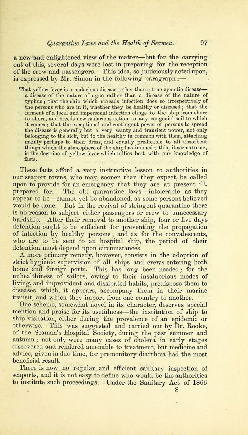 a new and enlightened view of the matter—but for the carrying out of this, several days were lost in preparing for the reception of the crew and passengers. This idea, so judiciously acted upon, is expressed by Mr. Simon in the following paragraph:—■ That yellow fever is a malarious disease rather than a true zymotic disease— a disease of the nature of ague rather than a disease of the nature of typhus ; that the ship which spreads infection does so irrespectively of the persons who are in it, whether they be healthy or diseased ; that the ferment of a local and impersonal infection clings to the ship from shore to shore, and breeds new malarious action to any congenial soil to which it comes ; that the exceptional and contingent power of persons to spread the disease is generally but a very scanty and transient power, not only belonging to the sick, but to the healthy in common with them, attaching mainly perhaps to their dress, and equally predicable to all absorbent things which the atmosphere of the ship has imbued ; this, it seems to me, is the doctrine of yellow fever which tallies best with our knowledge of facts. These facts afford a very instructive lesson to authorities in our seaport towns, who may, sooner than they expect, be called upon to provide for an emergency that they are at present ill- prepared for. The old quarantine laws—intolerable as they appear to be—cannot yet be abandoned, as some persons believed would be done. But in the revival of stringent quarantine there is no reason to subject either passengers or crew to unnecessary hardship. After their removal to another ship, four or five days detention ought to be sufficient for preventing the propagation of infection by healthy persons; and as for the convalescents, who are to be sent to an hospital ship, the period of their detention must depend upon circumstances. A more primary remedy, however, consists in the adoption of strict hygienic supervision of all ships and crews entering both home and foreign ports. This has long been needed; for the unheal thiness of sailors, owing to their insalubrious modes of living, and improvident and dissipated habits, predispose them to diseases which, it appears, accompany them in their marine transit, and which they import from one country to another. One scheme, somewhat novel in its character, deserves special mention and praise for its usefulness—the institution of ship to ship visitation, either during the prevalence of an epidemic or otherwise. This was suggested and carried out by Dr. Rooke, of the Seaman's Hospital Society, during the past summer and autumn ; not only were many cases of cholera in early stages discovered and rendered amenable to treatment, but medicine and advice, given in due time, for premonitory diarrhoea had the most beneficial result. There is now no regular and efficient sanitary inspection ot seaports, and it is not easy to define who would be the authorities to institute such proceedings. Under the Sanitary Act of 1866 * ■■v ' a