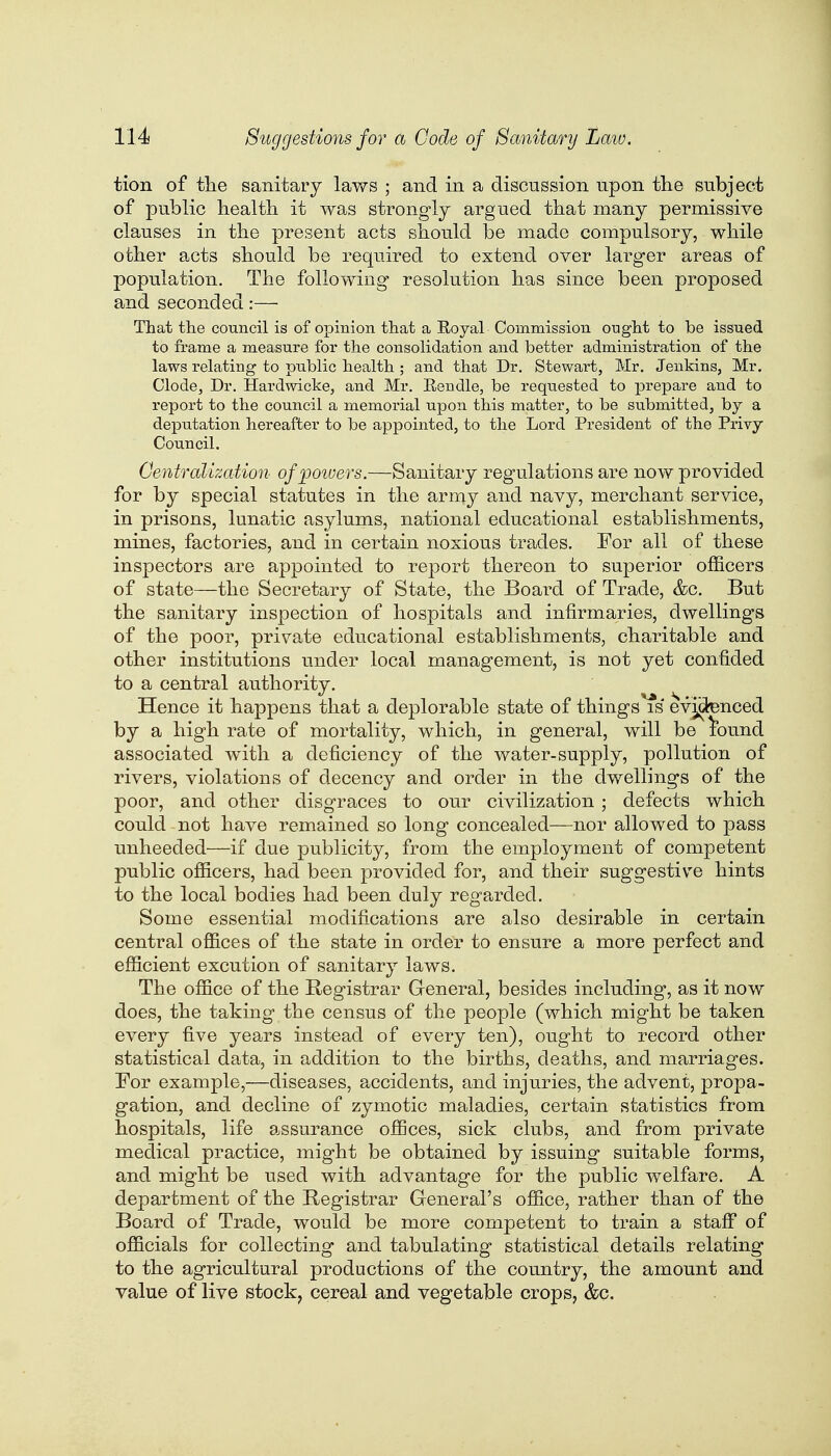 tion of the sanitary laws ; and in a discussion upon the subject of public health it was strongly argued that many permissive clauses in the present acts should be made compulsory, while other acts should be required to extend over larger areas of population. The following resolution has since been proposed and seconded:— That the council is of opinion that a Royal Commission ought to be issued to frame a measure for the consolidation and better administration of the laws relating to public health ; and that Dr. Stewart, Mr. Jenkins, Mr. Clode, Dr. Hardwicke, and Mr. Eendle, be requested to prepare and to report to the council a memorial upon this matter, to be submitted, by a deputation hereafter to be appointed, to the Lord President of the Privy Council. Centralization of powers.—Sanitary regulations are now provided for by special statutes in the army and navy, merchant service, in prisons, lunatic asylums, national educational establishments, mines, factories, and in certain noxious trades. For all of these inspectors are appointed to report thereon to superior officers of state—the Secretary of State, the Board of Trade, &c. But the sanitary inspection of hospitals and infirmaries, dwellings of the poor, private educational establishments, charitable and other institutions under local management, is not yet confided to a central authority. Hence it happens that a deplorable state of things is evidenced by a high rate of mortality, which, in general, will be £ound associated with a deficiency of the water-supply, pollution of rivers, violations of decency and order in the dwellings of the poor, and other disgraces to our civilization ; defects which could not have remained so long concealed—nor allowed to pass unheeded—if due publicity, from the employment of competent public officers, had been provided for, and their suggestive hints to the local bodies had been duly regarded. Some essential modifications are also desirable in certain central offices of the state in order to ensure a more perfect and efficient excution of sanitary laws. The office of the Registrar General, besides including, as it now does, the taking the census of the people (which might be taken every five years instead of every ten), ought to record other statistical data, in addition to the births, deaths, and marriages. For example,—diseases, accidents, and injuries, the advent, propa- gation, and decline of zymotic maladies, certain statistics from hospitals, life assurance offices, sick clubs, and from private medical practice, might be obtained by issuing suitable forms, and might be used with advantage for the public welfare. A department of the Registrar General's office, rather than of the Board of Trade, would be more competent to train a staff of officials for collecting and tabulating statistical details relating to the agricultural productions of the country, the amount and value of live stock, cereal and vegetable crops, &c.