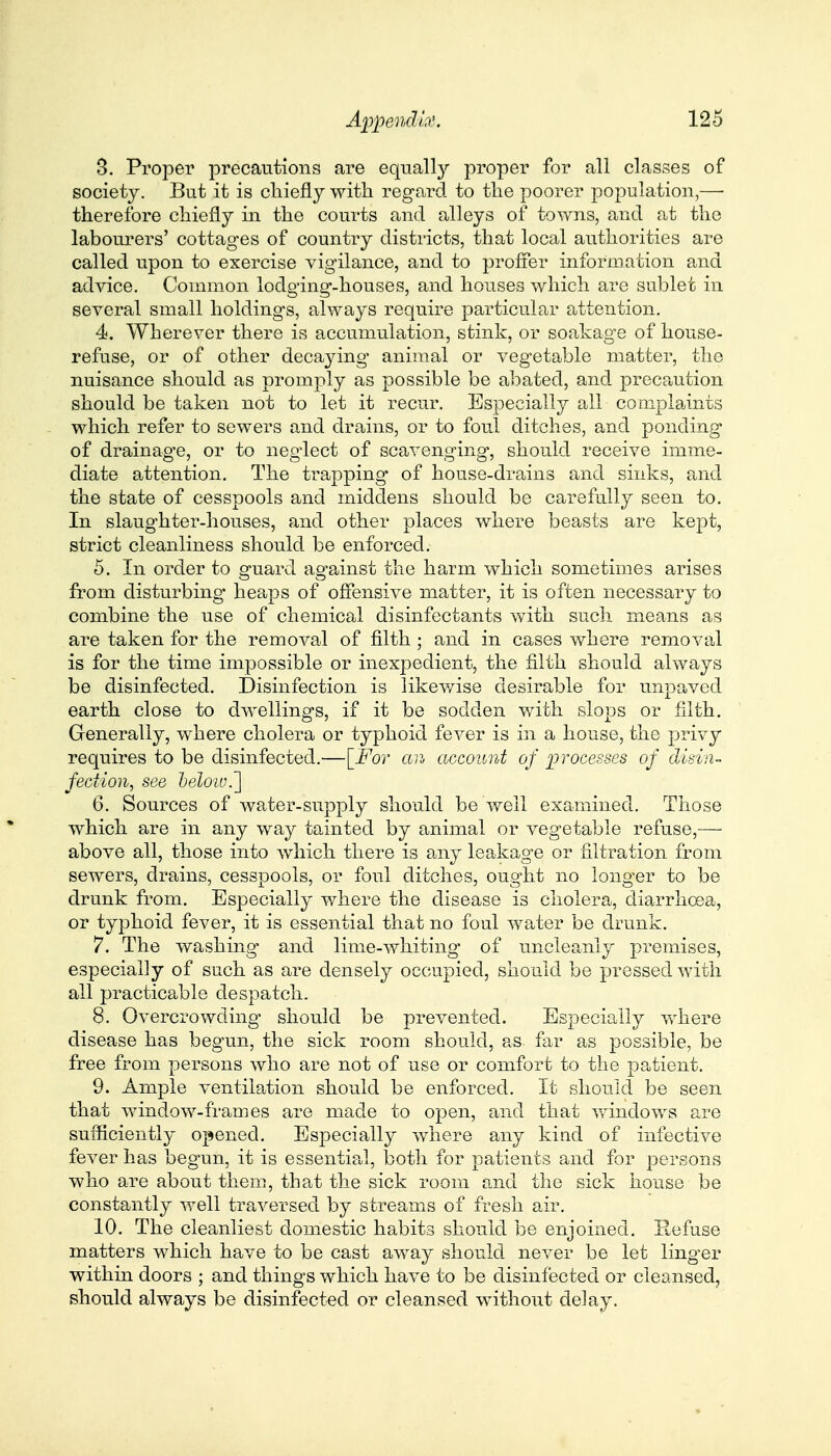 3. Proper precautions are equall}' proper for all classes of society. But it is chiefly with regard to the poorer population,— therefore chiefly in the courts and alleys of towns, and at the labourers' cottages of country districts, that local authorities are called upon to exercise vigilance, and to proffer information and advice. Common lodging-houses, and houses which are sublet in several small holdings, always require particular attention. 4. Wherever there is accumulation, stink, or soakage of house- refuse, or of other decaying animal or vegetable matter, the nuisance should as promply as possible be abated, and precaution should be taken not to let it recur. Especially all complaints which refer to sewers and drains, or to foul ditches, and ponding of drainage, or to neglect of scavenging, should receive imme- diate attention. The trapping of house-drains and sinks, and the state of cesspools and middens should be carefully seen to. In slaughter-houses, and other places where beasts are kept, strict cleanliness should be enforced. 5. In order to guard against the harm which sometimes arises from disturbing heaps of offensive matter, it is often necessary to combine the use of chemical disinfectants with such means as are taken for the removal of filth ; and in cases where removal is for the time impossible or inexpedient, the filth should always be disinfected. Disinfection is likewise desirable for unpaved earth close to dwellings, if it be sodden with slops or filth. Generally, where cholera or typhoid fever is in a house, the privy requires to be disinfected.—[For an account of processes of disin- fection, see heloiv.~] 6. Sources of water-supply should be well examined. Those which are in any way tainted by animal or vegetable refuse,— above all, those into which there is any leakage or filtration from sewers, drains, cesspools, or foul ditches, ought no longer to be drunk from. Especially where the disease is cholera, diarrhoea, or typhoid fever, it is essential that no foul water be drunk. 7. The washing and lime-whiting of uncleanly premises, especially of such as are densely occupied, should be pressed with all practicable despatch. 8. Overcrowding should be prevented. Especially where disease has begun, the sick room should, as far as possible, be free from persons who are not of use or comfort to the patient. 9. Ample ventilation should be enforced. It should be seen that window-frames are made to open, and that windows are sufficiently opened. Especially where any kind of infective fever has begun, it is essential, both for patients and for persons who are about them, that the sick room and the sick house be constantly well traversed by streams of fresh air. 10. The cleanliest domestic habits should be enjoined. Refuse matters which have to be cast away should never be let linger within doors ; and things which have to be disinfected or cleansed, should always be disinfected or cleansed without delay.