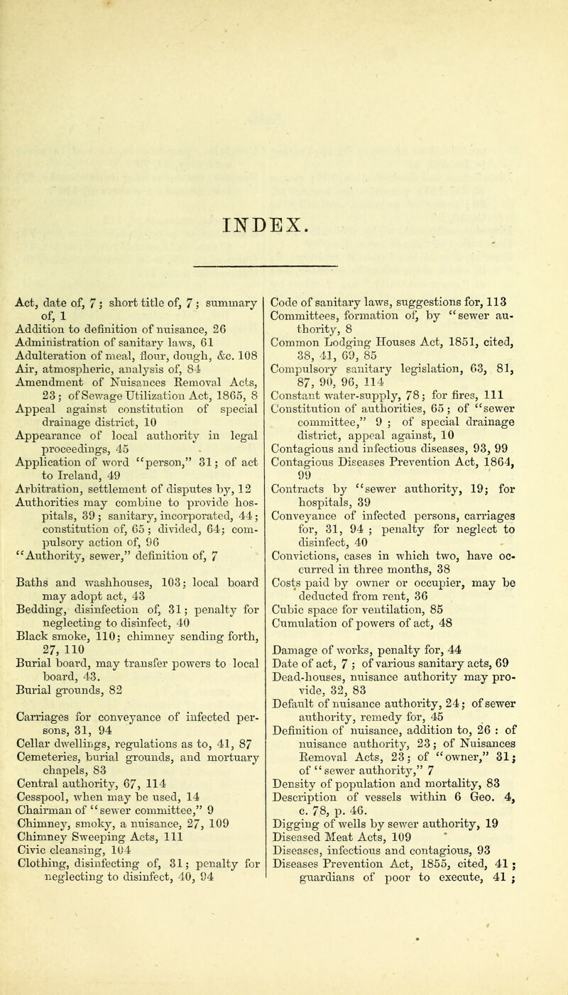 INDEX. Act, date of, 7; shoi't title of, 7; summary of, 1 Addition to definition of nuisance, 26 Administration of sanitary laws, 61 Adulteration of meal, flour, dough, &c. 108 Air, atmospheric, analysis of, 84 Amendment of Nuisances Eemoval Acts, 23; of Sewage Utilization Act, 1865, 8 Appeal against constitution of special drainage district, 10 Appearance of local authority in legal proceedings, 45 Application of word person, 31; of act to Ireland, 49 Arbitration, settlement of disputes by, 12 Authorities may combine to provide hos- pitals, 39 ; sanitary, incorporated, 44; constitution of, 65; divided, 64; com- pulsory action of, 96 Authority, sewer, definition of, 7 Baths and washhouses, 103; local board may adopt act, 43 Bedding, disinfection of, 31; penalty for neglecting to disinfect, 40 Black smoke, 110; chimney sending forth, 27, 110 Burial board, may transfer powers to local board, 43. Burial grounds, 82 Carriages for conveyance of infected per- sons, 31, 94 Cellar dwellings, regulations as to, 41, 87 Cemeteries, burial grounds, and mortuary chapels, 83 Central authority, 67, 114 Cesspool, when may be used, 14 Chairman of sewer committee, 9 Chimney, smoky, a nuisance, 27, 109 Chimney Sweeping Acts, 111 Civic cleansing, 104 Clothing, disinfecting of, 31; penalty for neglecting to disinfect, 40, 94 Code of sanitary laws, suggestions for, 113 Committees, formation of, by sewer au- thority, 8 Common Lodging Houses Act, 1851, cited, 38, 41, 69, 85 Compulsory sanitary legislation, 63, 81, 87, 90, 96, 114 Constant water-supply, 78; for fires, 111 Constitution of authorities, 65 ; of sewer committee, 9 ; of special drainage district, appeal against, 10 Contagious arid infectious diseases, 93, 99 Contagious Diseases Prevention Act, 1864, 99 Contracts by sewer authority, 19; for hospitals, 39 Conveyance of infected persons, carriages for, 31, 94 ; penalty for neglect to disinfect, 40 Convictions, cases in which two, have oc- curred in three months, 38 Costs paid by owner or occupier, may be deducted from rent, 36 Cubic space for ventilation, 85 Cumulation of powers of act, 48 Damage of works, penalty for, 44 Date of act, 7 ; of various sanitary acts, 69 Dead-houses, nuisance authority may pro- vide, 32, 83 Default of nuisance authority, 24; of sewer authority, remedy for, 45 Definition of nuisance, addition to, 26 : of nuisance authority, 23; of Nuisances Eemoval Acts, 23; of owner, 31; of sewer authority, 7 Density of population and mortality, 83 Description of vessels within 6 Geo. 4, c. 78, p. 46. Digging of wells by sewer authority, 19 Diseased Meat Acts, 109 Diseases, infectious and contagious, 93 Diseases Prevention Act, 1855, cited, 41 ; guardians of poor to execute, 41 j