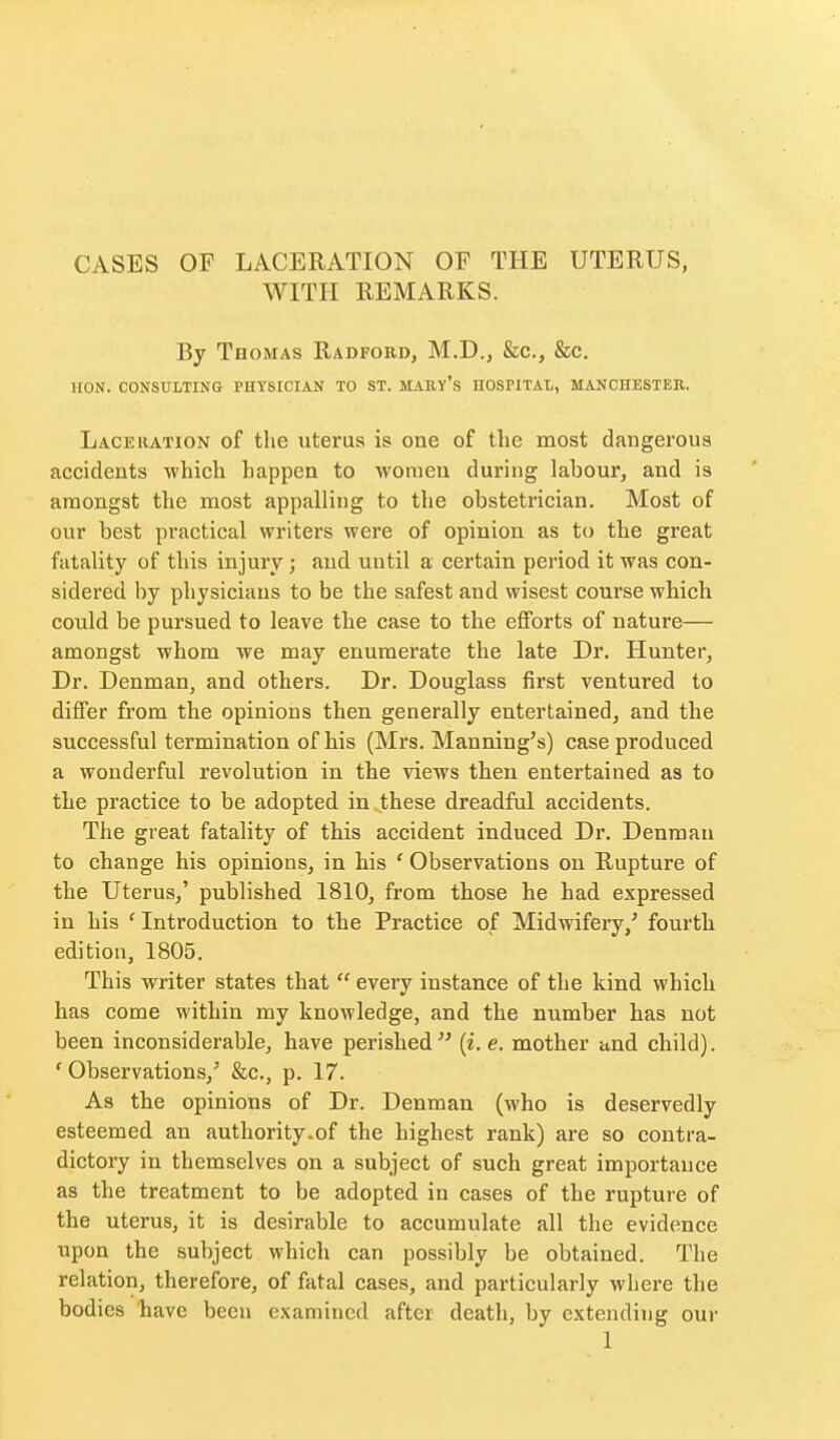 CASES OF LACERATION OF THE UTERUS, WITH REMARKS. By Thomas Radford, M.D., &c., &c, HON. CONSULTING PHYSICIAN TO ST. MAEY's HOSPITAL, MANCHESTER. Laceration of the uterus is one of the most dangerous accidents which happen to women during labour, and is amongst the most appalling to the obstetrician. Most of our best practical writers were of opinion as to the great fatality of this injury; and until a certain period it was con- sidered by physicians to be the safest and wisest course which could be pursued to leave the case to the efforts of nature— amongst whom we may enumerate the late Dr. Hunter, Dr. Denman, and others. Dr. Douglass first ventured to differ from the opinions then generally entertained, and the successful termination of his (Mrs. Manning's) case produced a wonderful revolution in the views then entertained as to the practice to be adopted in these dreadful accidents. The great fatality of this accident induced Dr. Denraau to change his opinions, in his ' Observations on Rupture of the Uterus,' published 1810, from those he had expressed in his ' Introduction to the Practice of Midwifery,' fourth edition, 1805. This writer states that  every instance of the kind which has come within my knowledge, and the number has not been inconsiderable, have perished  {i. e. mother and child). ' Observations,' &c., p. 17. As the opinions of Dr. Denman (who is deservedly esteemed an authority.of the highest rank) are so contra- dictory in themselves on a subject of such great importance as the treatment to be adopted in cases of the rupture of the uterus, it is desirable to accumulate all the evidence upon the subject which can possibly be obtained. The relation, therefore, of fatal cases, and particularly where the bodies have been examined after death, by extending our