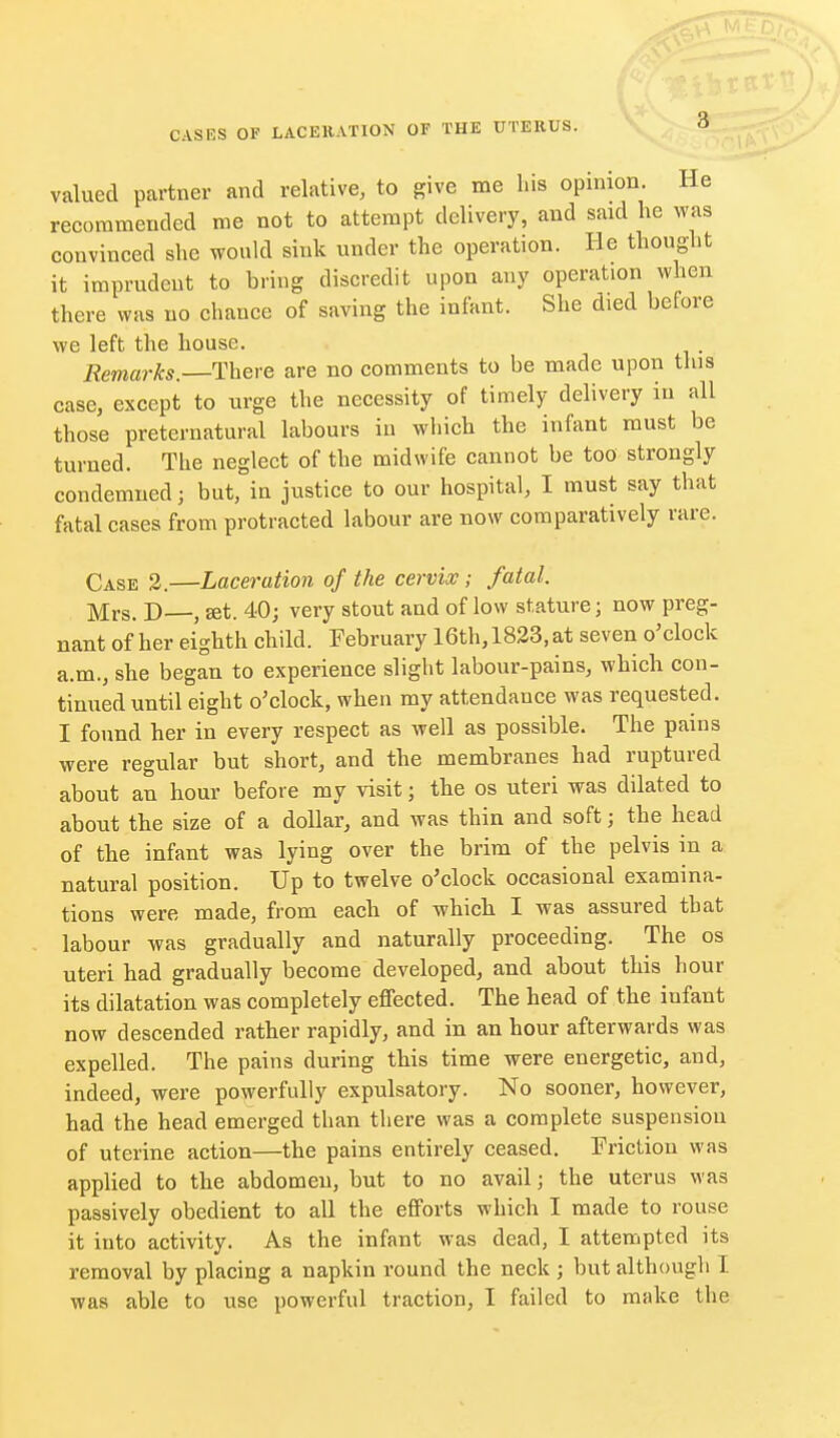 valued partner and relative, to give me his opinion. He recommended me not to attempt delivery, and said he was convinced she would sink under the operation. He thought it imprudent to bring discredit upon any operation when there was no chance of saving the infant. She died before we left the house. Remarks.—Thei'C are no comments to be made upon this case, except to urge the necessity of timely delivery in all those preternatural labours iu which the infant must be turned. The neglect of the midwife cannot be too strongly condemned; but, in justice to our hospital, I must say that fatal cases from protracted labour are now comparatively rare. Case 3.—Laceration of the cervix; fatal. Mrs. D—, set. 40; very stout and of low stature; now preg- nant of her eighth child. February 16th, 1823, at seven o'clock a.m., she began to experience slight labour-pains, which con- tinued until eight o'clock, when my attendance was requested. I found her in every respect as well as possible. The pains were regular but short, and the membranes had ruptured about an hour before my visit; the os uteri was dilated to about the size of a dollar, and was thin and soft; the head of the infant was lying over the brim of the pelvis in a natural position. Up to twelve o'clock occasional examina- tions were made, from each of which I was assured that labour was gradually and naturally proceeding. The os uteri had gradually become developed, and about this hour its dilatation was completely effected. The head of the infant now descended rather rapidly, and in an hour afterwards was expelled. The pains during this time were energetic, and, indeed, were powerfully expulsatory. No sooner, however, had the head emerged than there was a complete suspension of uterine action—the pains entirely ceased. Friction was applied to the abdomen, but to no avail; the uterus was passively obedient to all the efforts which I made to rouse it into activity. As the infant was dead, I attempted its removal by placing a napkin round the neck ; but although I was able to use powerful traction, I failed to make the