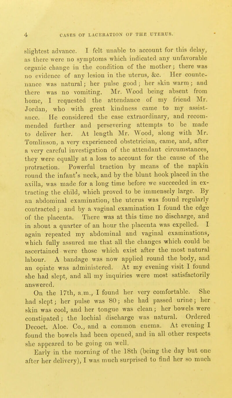 slightest advance. I felt unable to account for this delay, as there were no symptoms which indicated any unfavorable organic change in the condition of the mother; there was no evidence of any lesion in the uterus, &c. Her counte- nance was natural; her pulse good; her skin warm; and there was no vomiting. Mr. Wood being absent from home, I requested the attendance of my friend Mr. Jordan, who with great kindness came to my assist- ance. He considered the case extraordinary, and recom- mended further and persevering attempts to be made to deliver her. At length Mr. Wood, along with Mr. Tomlinson, a very experienced obstetrician, came, and, after a very careful investigation of the attendant circumstances, they were equally at a loss to account for the cause of the protraction. Powerful traction by means of the napkin round the infant's neck, and by the blunt hook placed in the axilla, was made for a long time before we succeeded in ex- tracting the child, which proved to be immensely large. By an abdominal examination, the uterus was found regularly contracted; and by a vaginal examination I found the edge of the placenta. There was at this time no discharge, and in about a quarter of an hour the placenta was expelled. I again repeated my abdominal and vaginal examinations, which fuUy assured me that all the changes which could be ascertained were those which exist after the most natural labour. A bandage was now applied round the body, and an opiate was administered. At my evening visit I found she had slept, and all my inquiries were most satisfactorily answered. On the 17th, a.m., I found her very comfortable. She had slept; her pulse was 80; she had passed urine; her skin was cool, and her tongue was clean; her bowels were constipated; the lochial discharge was natural. Ordered Decoct. Aloe. Co., and a common enema. At evening I found the bowels had been opened, and in all other respects she appeared to be going on well. Early in the morning of the 18th (being the day but one after her delivery), I was much surprised to find her so much