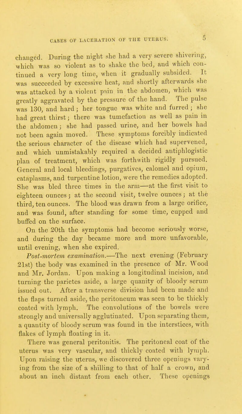 clianged. During the night she had a very severe shivering, vvhich was so violent as to shalce the bed, and which con- tinued a very long time, when it gradually subsided. It was succeeded by excessive heat, and shortly afterwards she was attacked by a violent pnin in the abdomen, which was greatly aggi'avated by the pressure of the hand. The pulse was 130, and hard; her tongue was white and furred; she had great thirst; there was tumefaction as well as pain in the abdomen; she had passed urine, and her bowels had not been again moved. These symptoms forcibly indicated the serious character of the disease which had supervened, and which unmistakably required a decided antiphlogistic plan of treatment, which was forthwith rigidly pursued. General and local bleedings, purgatives, calomel and opium, cataplasms, and turpentine lotion, were the remedies adopted. She was bled three times in the arm—at the first visit to eighteen ounces; at the second visit, twelve ounces; at the third, ten ounces. The blood was drawn from a large orifice, and was found, after standing for some time, cupped and buffed on the surface. On the 20th the symptoms had become seriously worse, and during the day became more and more unfavorable, until evening, when she expired. Post-mortem examination.—The next evening (February 31st) the body was examined in the presence of Mr. Wood and Mr. Jordan. Upon making a longitudinal incision, and turning the parietes aside, a large quanity of bloody serum issued out. After a transverse division had been made and the flaps turned aside, the peritoneum was seen to be thickly coated with lymph. The convolutions of the bowels were strongly and universally agglutinated. Upon separating them, a quantity of bloody serum was found in the interstices, with flakes of lymph floating in it. There was general peritonitis. The peritoneal coat of the uterus was very vascular, and thickly coated with lymph. Upon raising the uterus, we discovered three openings vary- ing from the size of a shilling to that of half a crown, and about an inch distant from each other. These openings