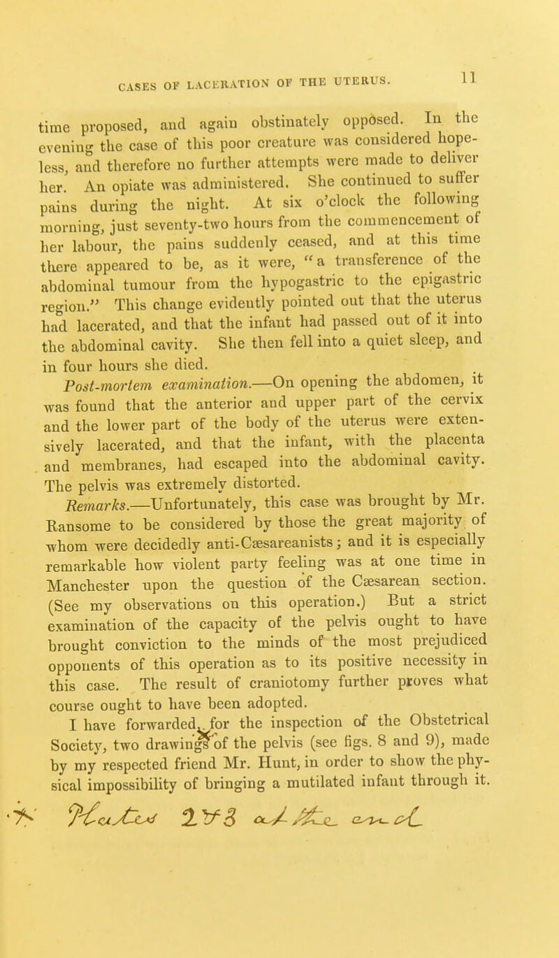 time proposed, and again obstinately opposed. In the evening the case of this poor creature was considered hope- less, and therefore no further attempts were made to dehver her An opiate was administered. She continued to suffer pains during the night. At six o'clock the following morning, just seventy-two hours from the commencement of her labour, the pains suddenly ceased, and at this time there appeared to be, as it were,  a transference of the abdominal tumour from the hypogastric to the epigastric region. This change evidently pointed out that the uterus had lacerated, and that the infant had passed out of it into the abdominal cavity. She then fell into a quiet sleep, and in four hours she died. Post-mortem examination.—On opening the abdomen, it was found that the anterior and upper part of the cervix and the lower part of the body of the uterus were exten- sively lacerated, and that the infant, with the placenta . and membranes, had escaped into the abdominal cavity. The pelvis was extremely distorted. Remarks.—Unfortunately, this case was brought by Mr. Ransome to be considered by those the great majority of whom were decidedly anti-Csesareanists; and it is especially remarkable how violent party feeling was at one time in Manchester upon the question of the Csesarean section. (See my observations on this operation.) But a strict examination of the capacity of the pelvis ought to have brought conviction to the minds of the most prejudiced opponents of this operation as to its positive necessity in this case. The result of craniotomy further proves what course ought to have been adopted. I have forwarded^for the inspection of the Obstetrical Society, two drawin'^of the pelvis (see figs. 8 and 9), made by my respected friend Mr. Hunt, in order to show the phy- sical impossibility of bringing a mutilated infant through it.