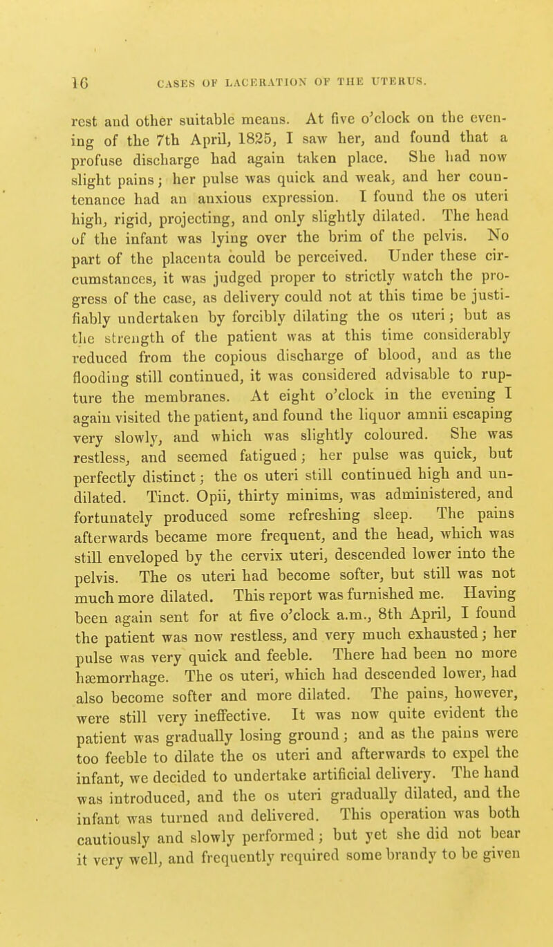 rest and other suitable means. At five o'clock on the even- ing of the 7th April, 1825, I saw her, and found that a profuse discharge had again taken place. She had now slight pains; her pulse was quick and weak, and her coun- tenance had an anxious expression. I found the os uteri high, rigid, projecting, and only slightly dilated. The head of the infant was lying over the brim of the pelvis. No part of the placenta could be perceived. Under these cir- cumstances, it was judged proper to strictly watch the pro- gress of the case, as delivery could not at this time be justi- fiably undertaken by forcibly dilating the os uteri; but as the strength of the patient was at this time considerably reduced from the copious discharge of blood, and as the flooding still continued, it was considered advisable to rup- ture the membranes. At eight o'clock in the evening I again visited the patient, and found the liquor amnii escaping very slowly, and which was slightly coloured. She was restless, and seemed fatigued; her pulse was quick, but perfectly distinct; the os uteri still continued high and un- dilated. Tinct. Opii, thirty minims, was administered, and fortunately produced some refreshing sleep. The pains afterwards became more frequent, and the head, which was still enveloped by the cervix uteri, descended lower into the pelvis. The os uteri had become softer, but still was not much more dilated. This report was furnished me. Having been again sent for at five o'clock a.m., 8th April, I found the patient was now restless, and very much exhausted; her pulse was very quick and feeble. There had been no more hEemorrhage. The os uteri, which had descended lower, had also become softer and more dilated. The pains, however, were still very ineflPective. It was now quite evident the patient was gradually losing ground; and as the pains were too feeble to dilate the os uteri and afterwards to expel the infant, we decided to undertake artificial delivery. The hand was introduced, and the os uteri gradually dilated, and the infant was turned and delivered. This operation was both cautiously and slowly performed; but yet she did not bear it very well, and frequently required some brandy to be given