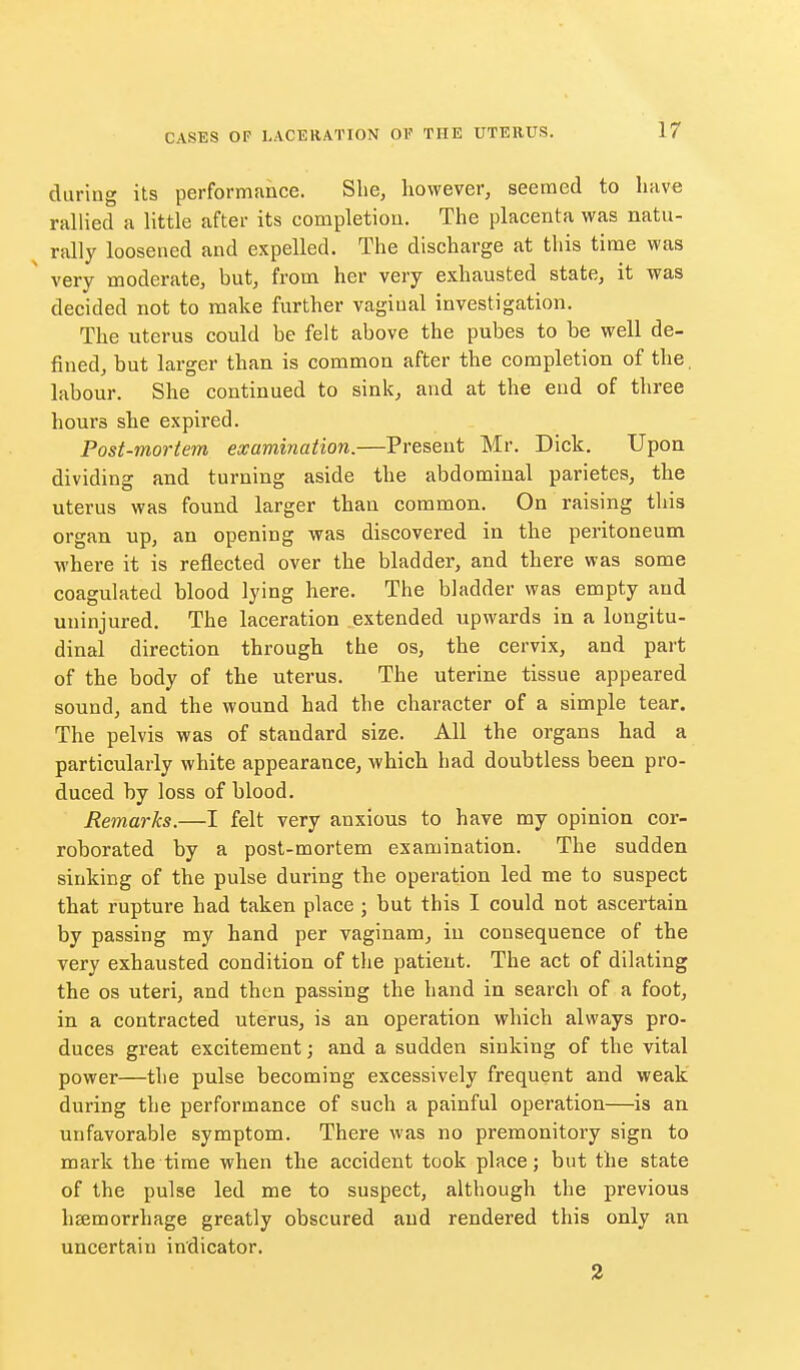 during its performance. She, however, seemed to have rallied a little after its completion. The placenta was natu- rally loosened and expelled. The discharge at this time was very moderate, but, from her very exhausted state, it was decided not to make further vaginal investigation. The uterus could be felt above the pubes to be well de- fined, but larger than is common after the completion of the. labour. She continued to sink, and at the end of three hours she expired. Post-mortem examination.—Present Mr. Dick. Upon dividing and turning aside the abdominal parietes, the uterus was found larger than common. On raising this organ up, an opening was discovered in the peritoneum where it is reflected over the bladder, and there was some coagulated blood lying here. The bladder was empty and uninjured. The laceration extended upwards in a longitu- dinal direction througli the os, the cervix, and part of the body of the uterus. The uterine tissue appeared sound, and the wound had the character of a simple tear. The pelvis was of standard size. All the organs had a particularly white appearance, which had doubtless been pro- duced by loss of blood. Remarks.—I felt very anxious to have my opinion cor- roborated by a post-mortem examination. The sudden sinking of the pulse during the operation led me to suspect that rupture had taken place ; but this I could not ascertain by passing my hand per vaginam, in consequence of the very exhausted condition of the patient. The act of dilating the OS uteri, and then passing the hand in search of a foot, in a contracted uterus, is an operation which always pro- duces great excitement; and a sudden sinking of the vital power—the pulse becoming excessively frequent and weak during the performance of such a painful operation—is an unfavorable symptom. There was no premonitory sign to mark the time when the accident took place; but the state of the pulse led me to suspect, although the previous haemorrhage greatly obscured and rendered this only an uncertain indicator. 2