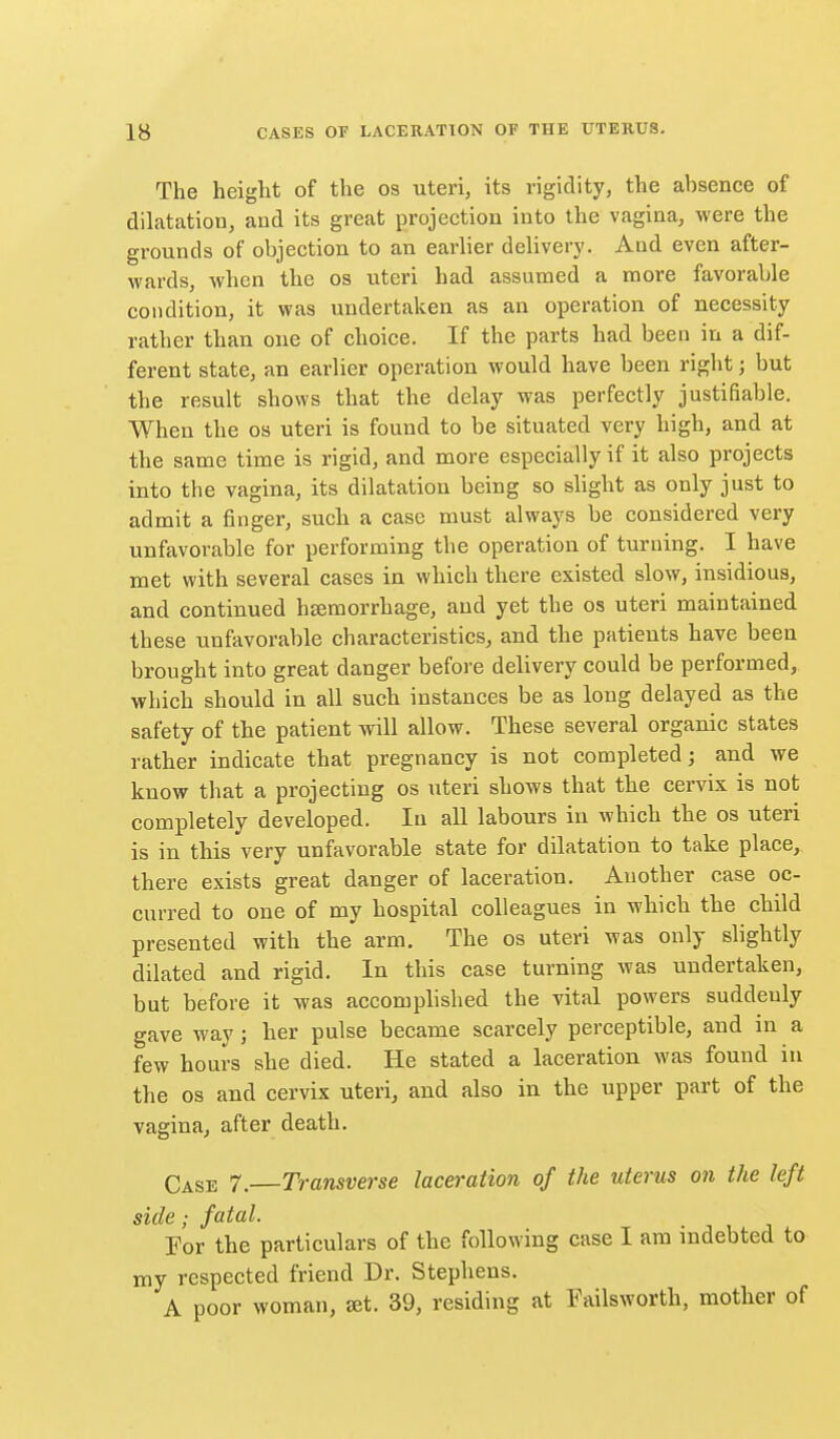 The height of the os uteri, its rigidity, the absence of dilatation, and its great projection into the vagina, were the grounds of objection to an earlier delivery. And even after- wards, when the os uteri had assumed a more favorable condition, it was undertaken as an operation of necessity rather than one of choice. If the parts had been in a dif- ferent state, an earlier operation would have been right; but the result shows that the delay was perfectly justifiable. When the os uteri is found to be situated very high, and at the same time is rigid, and more especially if it also projects into the vagina, its dilatation being so slight as only just to admit a finger, sucli a case must always be considered very unfavorable for performing the operation of turning. I have met with several cases in which there existed slow, insidious, and continued hsemorrhage, and yet the os uteri maintained these unfavorable characteristics, and the patients have been brought into great danger before delivery could be performed, which should in all such instances be as long delayed as the safety of the patient will allow. These several organic states rather indicate that pregnancy is not completed; and we know that a projecting os uteri shows that the cervix is not completely developed. In all labours in which the os uteri is in this very unfavorable state for dilatation to take place, there exists great danger of laceration. Another case oc- curred to one of my hospital colleagues in which the child presented with the arm. The os uteri was only slightly dilated and rigid. In this case turning was undertaken, but before it was accomplished the vital powers suddenly gave way; her pulse became scarcely perceptible, and in a few hours she died. He stated a laceration was found in the OS and cervix uteri, and also in the upper part of the vagina, after death. Case 7. Transverse laceration of the uterus on the left side; fatal. Tor the particulars of the following case I am indebted to my respected friend Dr. Stephens. A poor woman, set. 39, residing at Failsworth, mother of