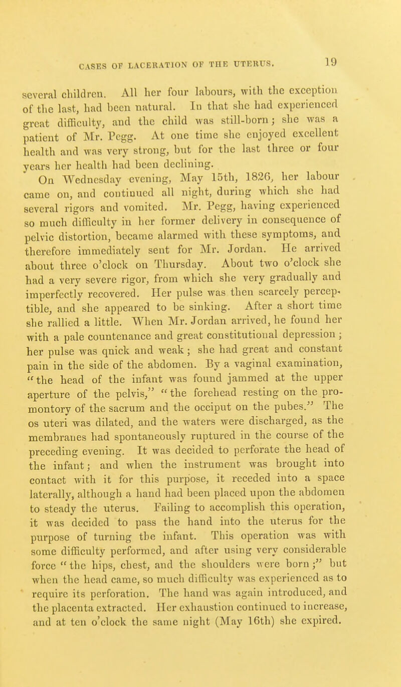 several childreu. All her four labours, with the exception of the last, had been natural. In that she had experienced great difficulty, and the child was still-born; she was a patient of Mr. Pegg. At one time she enjoyed excellent health and was very strong, but for the last three or four years her healtli had been declining. On Wednesday evening, May 15th, 1826, her labour came on, and coutinued all night, during which she had several rigors and vomited. Mr. Pegg, having experienced so much difficulty in her former delivery in consequence of pelvic distortion, became alarmed witli these symptoms, and therefore immediately sent for Mr. Jordan. He arrived about three o'clock on Thursday. About two o'clock she had a very severe rigor, from which she very gradually and imperfectly recovered. Her pulse was then scarcely percep. tible, and she appeared to be sinking. After a short time she rallied a little. When Mr. Jordan arrived, he found her with a pale countenance and great constitutional depression ; her pulse was quick and weak; she had great and constant pain in the side of the abdomen. By a vaginal examination, the head of the infant was found jammed at the upper aperture of the pelvis,  the forehead resting on the pro- montory of the sacrum and the occiput on the pubes. The OS uteri was dilated, and the waters were discharged, as the membranes had spontaneously ruptured in the course of the preceding evening. It was decided to perforate the head of the infant; and when the instrument was brought into contact with it for this purpose, it receded into a space laterally, although a hand had been placed upon the abdomen to steady the uterus. Failing to accomplish this operation, it was decided to pass the hand into the uterus for the purpose of turning the infant. This operation was with some difficulty performed, and after using very considerable force  the hips, chest, and the shoulders were born; but when the head came, so much difficulty was experienced as to require its perforation. The hand was again introduced, and the placenta extracted. Her exhaustion continued to increase, and at ten o'clock the same night (May 16th) she expired.