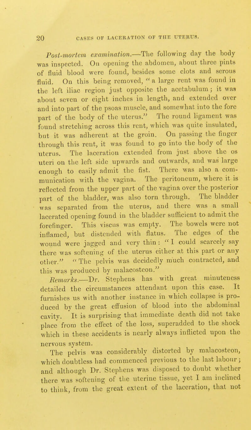 Post-mortem examination.—The following day the body was inspected. On opening the abdomen, about three pints of fluid blood were found, besides some clots and serous fluid. On this being removed,  a large rent was found in the left iliac region just opposite the acetabulum; it was about seven or eight inches in length, and extended over and into part of the psoas muscle, and somewhat into the fore part of the body of the uterus. The round ligament was found stretching across this rent, which was quite insulated, but it was adherent at the groin. On passing the finger through this rent, it was found to go into the body of the uterus. Tlie laceration extended from just above the os uteri on the left side upwards and outwards, and was large enough to easily admit the fist. There was also a com- munication with the vagina. The peritoneum, where it is reflected from the upper part of the vagina over the posterior part of the bladder, was also torn through. The bladder was separated from the uterus, and there was a small lacerated opening found in the bladder sufficient to admit the forefinger. This viscus was empty. The bowels were not inflamed, but distended witli flatus. The edges of the wound were jagged and very thin :  I could scarcely say there was softening of the uterus either at this part or any other.  Tlie pelvis was decidedly much contracted, and this was produced by malacosteon. Remarks.—Dr. Stephens has with great minuteness detailed the circumstances attendant upon this case. It furnishes us with another instance in which collapse is pro- duced by the great effusion of blood into the abdominal cavitv. It is surprising that immediate death did not take place from the effect of the loss, superadded to the shock which in these accidents is nearly always inflicted upon the nervous system. The pelvis was considerably distorted by malacosteon, which doubtless had commenced previous to the last labour; and although Dr. Stephens was disposed to dcmbt whether there was softening of the uterine tissue, yet I am inclined to think, from tlie great extent of the laceration, that not