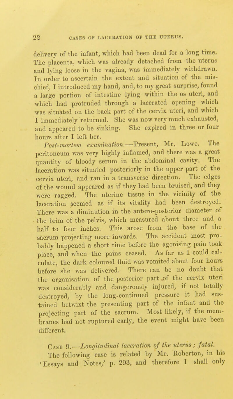 delivery of the infant, which had been dead for a long time. The placenta, which was already detached from the uterus and lying loose in the vagina, was immediately withdrawn. In order to ascertain the extent and situation of the mis- chief, I introduced my hand, and, to my great surprise, found a large portion of intestine lying within the os uteri, and which had protruded through a lacerated opening which was situated on the back part of the cervix uteri, and which I immediately returned. She was now very much exhaus-ted, and appeared to be sinking. She expired in three or four hours after I left her. Post-mortem examination.—Present, Mr. Lowe. The peritoneum was very highly inflamed, and there was a great quantity of bloody serum in the abdominal cavity. The laceration was situated posteriorly in the upper part of the cervix uteri, and ran in a transverse direction. The edges of the wound appeared as if they had been bruised, and they were ragged. The uterine tissue in the vicinity of the laceration seemed as if its vitality had been destroyed. There was a diminution in the antero-posterior diameter of the brim of the pelvis, which measured about three and a half to four inches. This arose from the base of the sacrum projecting more inwards. The accident most pro- bably happened a short time before the agonising pain took place, and when the pains ceased. As far as I could cal- culate, the dark-coloured fluid was vomited about four hours before she was delivered. There can be no doubt that the organisation of the posterior part ^of the cervix uteri was considerably and dangerously injured, if not totally destroyed, by the long-continued pressure it had sus- tained betwixt the presenting part of the infant and the projecting part of the sacrum. Most likely, if the mem- branes had not ruptured early, the event might have been different. Case 9.—Longitudinal laceration of the utei'us; fatal. The following case is related by Mr. Eoberton, in his 'Essays and Notes,' p. 393, and therefore I shall only