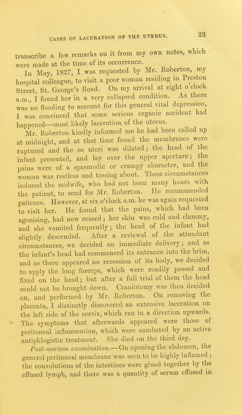 transcribe a few remarks on it from my own notes, which • were made at the time of its occurrence. In May 1837, I was requested by Mr. Roberton, my hospital colleague, to visit a poor woman residing in Preston Street, St. George's Uoad. On my arrival at eight o clock ami found her in a very collapsed condition. As there was no flooding to account for this general vital depression I was convinced that some serious organic accident had happened—most likely laceration of the uterus. Mr Roberton kindly informed me he had been called up at midnight, and at that time found the membranes were ruptured and the os uteri was dilated; the head of the infant presented, and lay over the upper aperture; the pains were of a spasmodic or crampy character, and the woman was restless and tossing about. These circumstances induced the midwife, who had not been many hours with the patient, to send for Mr. Roberton. He recommended patience. However, at sis o'clock a.m. he was again requested to visit her. He found that the pains, which had been agonising, had now ceased; her skin was cold and clammy, and she vomited frequently; the head of the infant had slightly descended. After a reviewal of the attendant circumstances, we decided on immediate delivery; and as the infant's head had commenced its entrance into the brim, and as there appeared no recession of its body, we decided to apply the long forceps, which were readily passed and fixed on the head; but after a full trial of them the head could not be brought down. Craniotomy was then decided on, and performed by Mr. Roberton. On removing the placenta, I distinctly discovered an extensive laceration on the left side of the cervix, which ran in a direction upwards. • The symptoms that afterwards appeared were those of peritoneal inflammation, which were combated by an active antiphlogistic treatment. She died on the third day. Post-mortem examination.—On opening the abdomen, the general peritoneal membrane was seen to be highly inflamed ; the convolutions of the intestines were glued together by the efl'used lymph, and there was a quantity of serum efi'used in