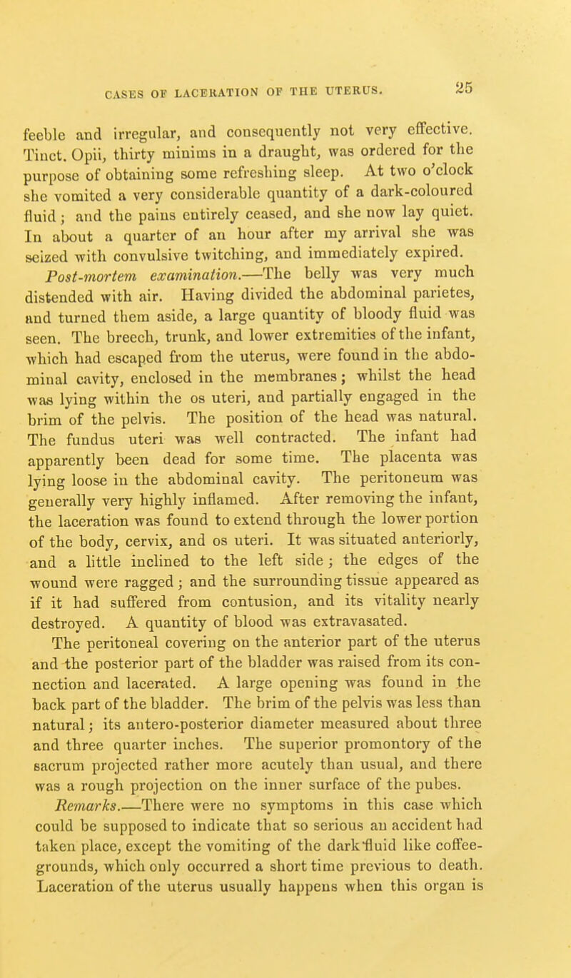 feeble and irregular, and consequently not very effective. Tiuct. Opii, thirty minims in a draught, was ordered for the purpose of obtaining some refreshing sleep. At two o'clock she vomited a very considerable quantity of a dark-coloured fluid; and the pains entirely ceased, and she now lay quiet. In about a quarter of an hour after my arrival she was seized with convulsive twitching, and immediately expired. Post-mortem examination.—The belly was very much distended with air. Having divided the abdominal parietes, and turned them aside, a large quantity of bloody fluid was seen. The breech, trunk, and lower extremities of the infant, which had escaped from the uterus, were found in the abdo- minal cavity, enclosed in the membranes; whilst the head was lying within the os uteri, and partially engaged in the brim of the pelvis. The position of the head was natural. The fundus uteri was well contracted. The infant had apparently been dead for some time. The placenta was lying loose in the abdominal cavity. The peritoneum was generally very highly inflamed. After removing the infant, the laceration was found to extend through the lower portion of the body, cervix, and os uteri. It was situated anteriorly, and a little inclined to the left side; the edges of the wound were ragged; and the surrounding tissue appeared as if it had suffered from contusion, and its vitality nearly destroyed. A quantity of blood was extravasated. The peritoneal covering on the anterior part of the uterus and the posterior part of the bladder was raised from its con- nection and lacerated. A large opening was found in the back part of the bladder. The brim of the pelvis was less than natural; its antero-posterior diameter measured about three and three quarter inches. The superior promontory of the sacrum projected rather more acutely than usual, and there was a rough projection on the inner surface of the pubes. Remarks.—There were no symptoms in this case which could be supposed to indicate that so serious an accident had taken place, except the vomiting of the darlcfluid like coffee- grounds, which only occurred a short time previous to death. Laceration of the uterus usually happens when this organ is