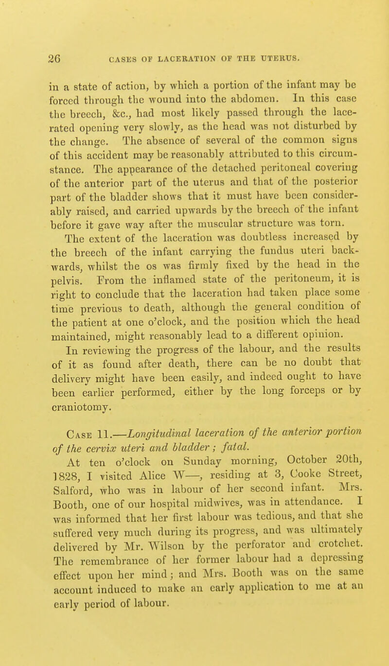 in a state of action, by which a portion of the infant may be forced through the wound into the abdomen. In this case the breech, &c., had most likely passed through the lace- rated opening very slowly, as the head was not disturbed by the change. The absence of several of the common signs of this accident may be reasonably attributed to this circum- stance. The appearance of the detached peritoneal covering of the anterior part of the uterus and that of the posterior part of the bladder shows that it must have been consider- ably raised, and carried upwards by the breech of the infant before it gave way after the muscular structure was torn. The extent of the laceration was doubtless increased by the breech of the infant carrying the fundus uteri back- wards, whilst the os was firmly fixed by the head in the pelvis. From the inflamed state of the peritoneum, it is right to conclude that the laceration had taken place some time previous to death, although the general condition of the patient at one o'clock, and the position which the head maintained, might reasonably lead to a different opinion. In reviewing the progress of the labour, and the results of it as found after death, there can be no doubt that delivery might have been easily, and indeed ought to have been earlier performed, either by the long forceps or by craniotomy. Case 11.—Longitudinal laceration of the anterior portion of the cervix uteri and bladder; fatal. At ten o'clock on Sunday morning, October 20th, 1828, I visited Alice W—, residing at 3, Cooke Street, Salford, who was in labour of her second infant. Mrs. Booth, one of our hospital raidwives, was in attendance. I was informed that her first labour was tedious, and that she suffered very much during its progress, and was ultimately delivered by Mr. Wilson by the perforator and crotchet. The remembrance of her former labour had a depressing eflPect upon her mind; and Mrs. Booth was on the same account induced to make an early application to me at an early period of labour.