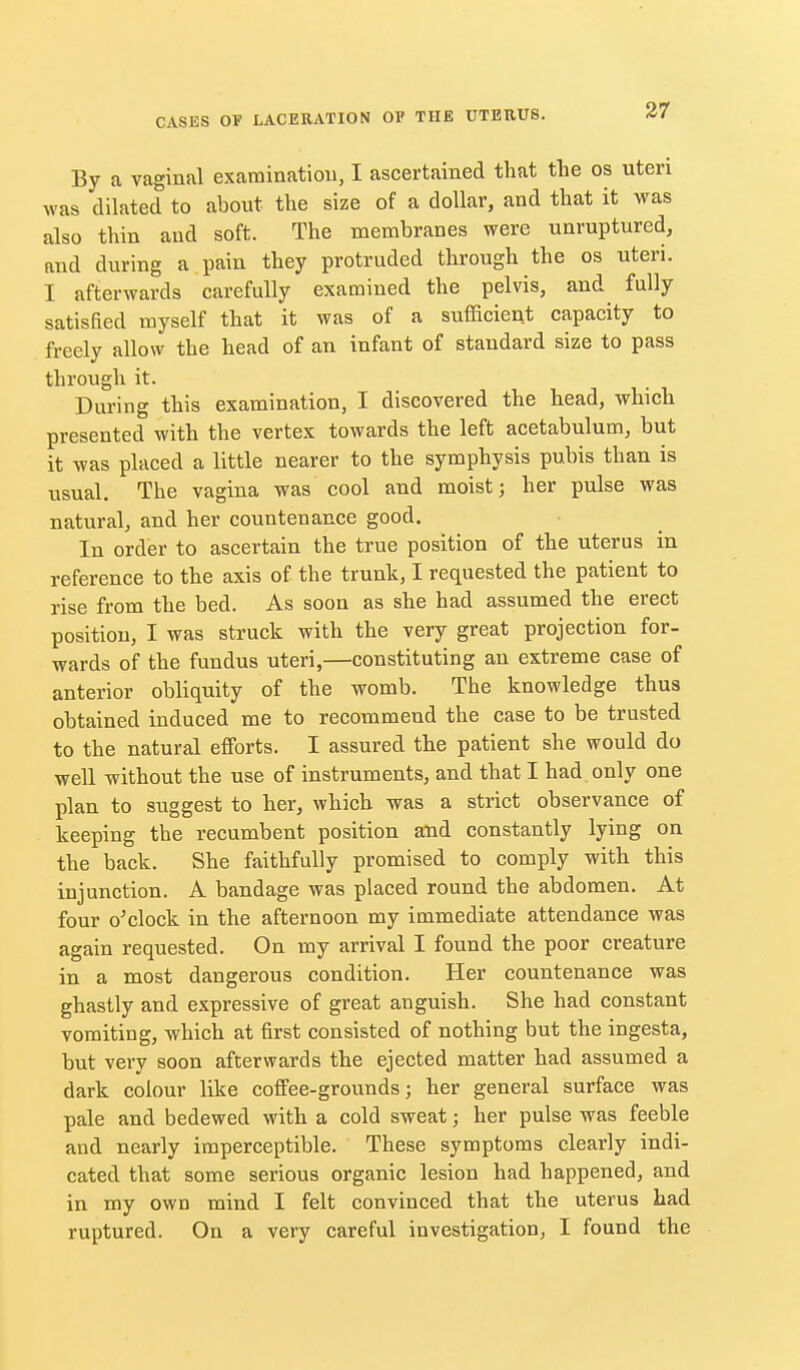 By a vaginal exarainatiou, I ascertained that the os uteri was dilated to about the size of a dollar, and that it was also thin aud soft. The membranes were unruptured, and during a pain they protruded through the os uteri. I afterwards carefully examined the pelvis, and fully satisfied myself that it was of a sufficient capacity to freely allow the head of an infant of standard size to pass through it. During this examination, I discovered the head, which presented with the vertex towards the left acetabulum, but it was placed a little nearer to the symphysis pubis than is usual. The vagina was cool and moist 3 her pulse was natural, and her countenance good. In order to ascertain the true position of the uterus in reference to the axis of the trunk, I requested the patient to rise from the bed. As soon as she had assumed the erect position, I was struck with the very great projection for- wards of the fundus uteri,—constituting an extreme case of anterior obliquity of the womb. The knowledge thus obtained induced me to recommend the case to be trusted to the natural efforts. I assured the patient she would do well without the use of instruments, and that I had only one plan to suggest to her, which was a strict observance of keeping the recumbent position and constantly lying on the back. She faithfully promised to comply with this injunction. A bandage was placed round the abdomen. At four o^clock in the afternoon my immediate attendance was again requested. On my arrival I found the poor creature in a most dangerous condition. Her countenance was ghastly and expressive of great anguish. She had constant vomiting, which at first consisted of nothing but the ingesta, but very soon afterwards the ejected matter had assumed a dark colour like coffee-grounds; her general surface was pale and bedewed with a cold sweat; her pulse was feeble and nearly imperceptible. These symptoms clearly indi- cated that some serious organic lesion had happened, and in my own mind I felt convinced that the uterus had ruptured. On a very careful investigation, I found the