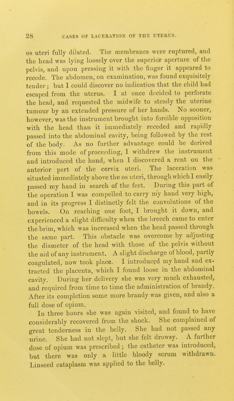 OS uteri fully dilated. Tlie membranes were ruptured, and the head was lying loosely over the superior aperture of the pelvis, and upon pressing it with the finger it appeared to recede. The abdomen, on examination, was found exquisitely tender; but I could discover no indication that the child had escaped from the uterus. I at once decided to perforate the head, and requested the midwife to steady the uterine tumour by an extended pressure of her hands. No sooner, however, was the instrument brought into forcible opposition with the head than it immediately receded and rapidly passed into the abdominal cavity, being followed by the rest of the body. As no further advantage could be derived from this mode of proceeding, I withdrew the instrument and introduced the hand, when I discovered a rent on the anterior part of the cervix uteri. The laceration was situated immediately above the os uteri, through which I easily passed my hand in search of the feet. During this part of the operation I was compelled to carry my hand very high, and in its progress I distinctly felt the convolutions of the bowels. On reaching one foot, I brought it down, and experienced a slight difficulty when the breech came to enter the brim, which was increased when the head passed through the same part. This obstacle was overcome by adjusting the diameter of the head with those of the pelvis without the aid of any instrument. A slight discharge of blood, partly coagulated, now took place. I introduced my hand and ex- tracted the placenta, which I found loose in the abdominal cavity. During her delivery she was very much exhausted, and required from time to time the administration of brandy. After its completion some more brandy was given, and also a full dose of opium. In three hours she was again visited, and found to have considerably recovered from the shock. She complained of great tenderness in the belly. She had not passed any urine. She had not slept, but she felt drowsy. A further dose of opium was prescribed ; the catheter was introduced, but there was only a little bloody serum withdrawn. Linseed cataplasm was applied to the belly.