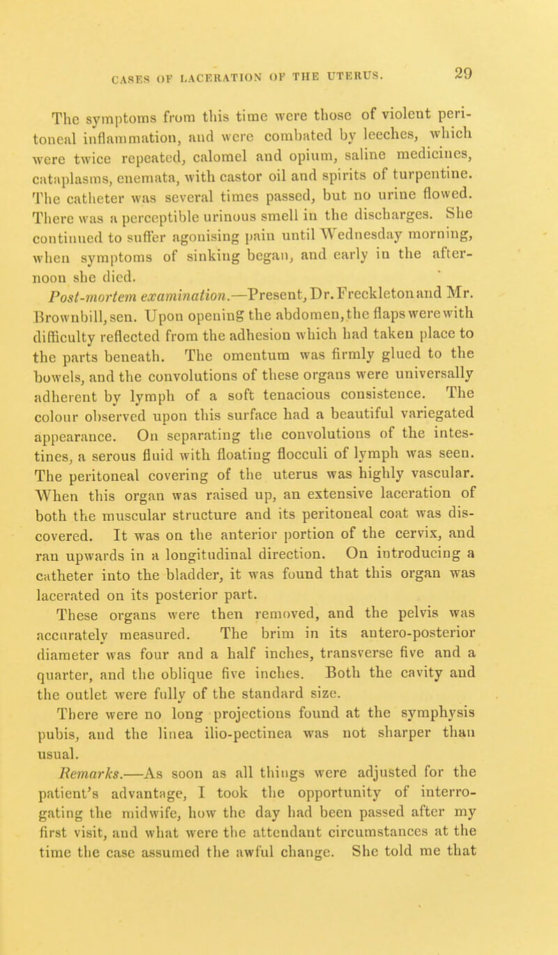 The symptoms from this time were those of violent peri- toneal inflammation, and were combated by leeches, which were twice repeated, calomel and opinm, saline medicines, cataplasms, enemata, with castor oil and spirits of turpentine. The catheter was several times passed, but no urine flowed. There was a perceptible urinous smell in the discharges. She continued to suffer agonising pain until Wednesday morning, when symptoms of sinking began, and early in the after- noon she died. Post-mortem ea^awzmc/iow.—Present, Dr. Freckletonand Mr. Brownbilljsen. Upon opening the abdomen, the flaps were with difficulty reflected from the adhesion which had taken place to the parts beneath. The omentum was firmly glued to the bowels, and the convolutions of these organs were universally adherent by lymph of a soft tenacious consistence. The colour observed upon this surface had a beautiful variegated appearance. On separating the convolutions of the intes- tines, a serous fluid with floating flocculi of lymph was seen. The peritoneal covering of the uterus was highly vascular. When this organ was raised up, an extensive laceration of both the muscular structure and its peritoneal coat was dis- covered. It was on the anterior portion of the cervix, and ran upwards in a longitudinal direction. On introducing a catheter into the bladder, it was found that this organ was lacerated on its posterior part. These organs were then removed, and the pelvis was accurately measured. The brim in its antero-posterior diameter was four and a half inches, transverse five and a quarter, and the oblique five inches. Both the cavity and the outlet were fully of the standard size. There were no long projections found at the symphysis pubis, and the liiiea iho-pectinea was not sharper than usual. Remarks.—As soon as all things were adjusted for the patient's advantage, I took the opportunity of interro- gating the midwife, how the day had been passed after my first visit, and what were the attendant circumstances at the time the case assumed the awful change. She told me that