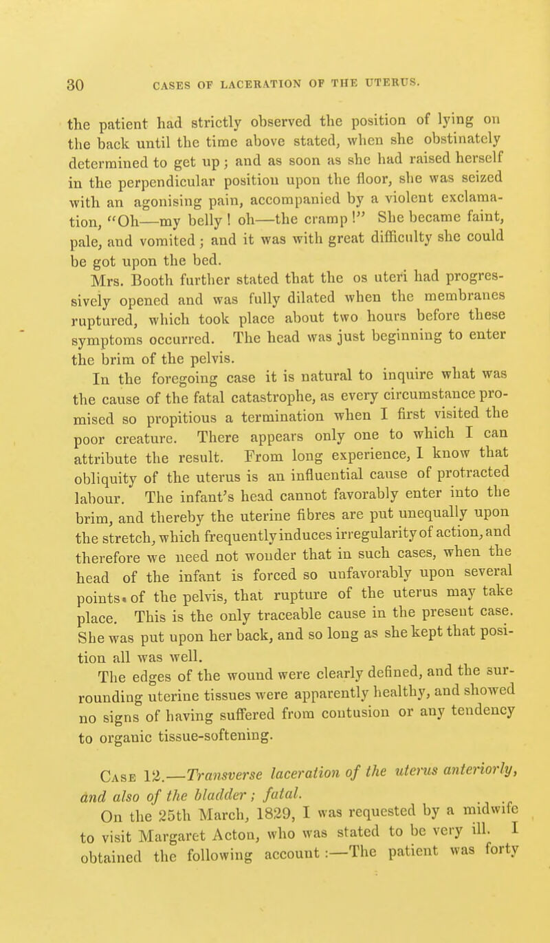 the patient had strictly observed the position of lying on the back until the time above stated, when she obstinately determined to get up; and as soon as she had raised herself in the perpendicular position upon the floor, she was seized with an agonising pain, accompanied by a violent exclama- tion, Oh my belly ! oh—the cramp ! She became faint, pale, and vomited; and it was with great difficulty she could be got upon the bed. Mrs. Booth further stated that the os uteri had progres- sively opened and was fully dilated when the membranes ruptured, which took place about two hours before these symptoms occurred. The head was just beginning to enter the brim of the pelvis. In the foregoing case it is natural to inquire what was the cause of the fatal catastrophe, as every circumstance pro- mised so propitious a termination when I first visited the poor creature. There appears only one to which I can attribute the result. From long experience, 1 know that obliquity of the uterus is an influential cause of protracted labour. The infant's head cannot favorably enter into the brim, and thereby the uterine fibres are put unequally upon the stretch, which frequently induces irregularity of action, and therefore we need not wonder that in such cases, when the head of the infant is forced so unfavorably upon several points, of the pelvis, that rupture of the uterus may take place. This is the only traceable cause in the present case. She was put upon her back, and so long as she kept that posi- tion all was well. The edges of the wound were clearly defined, and the sur- rounding uterine tissues were apparently healthy, and showed no signs of having sufi'ered from contusion or any tendency to organic tissue-softening. Case VZ.—Transverse laceration of the uterus anteriorly, and also of the bladder; fatal. On the 25th March, 1829, I was requested by a midwife to visit Margaret Acton, who was stated to be very ill. I obtained the following account:—The patient was forty