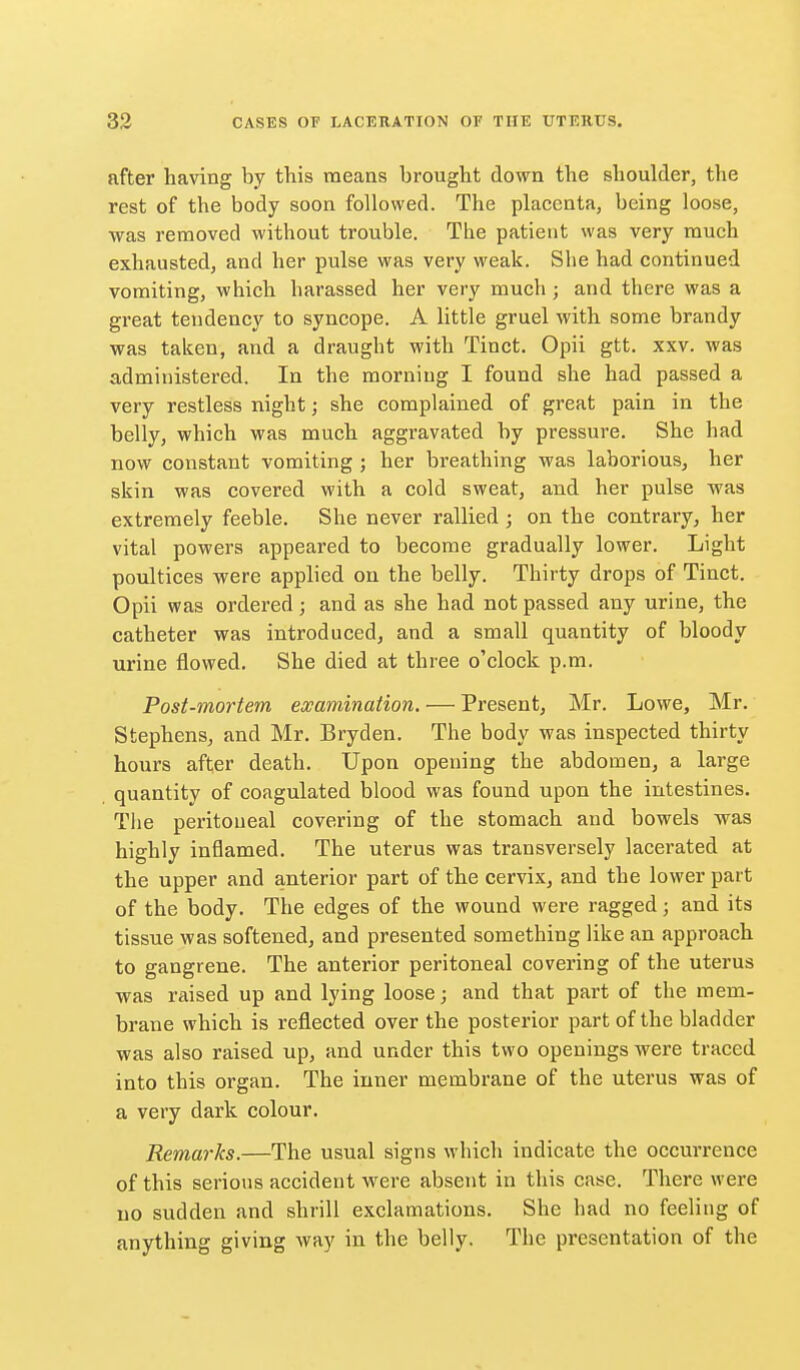 after having by this means brought down the shoulder, the rest of the body soon followed. The placenta, being loose, was removed without trouble. The patient was very much exhausted, and her pulse was very weak. She had continued vomiting, which harassed her very much; and there was a great tendency to syncope. A little gruel with some brandy was taken, and a draught with Tinct. Opii gtt. xxv. was administered. In the morning I found she had passed a very restless night; she complained of great pain in the belly, which was much aggravated by pressure. She had now constant vomiting ; her breathing was laborious, her skin was covered with a cold sweat, and her pulse was extremely feeble. She never rallied ; on the contrary, her vital powers appeared to become gradually lower. Light poultices were applied on the belly. Thirty drops of Tinct. Opii was ordered; and as she had not passed any urine, the catheter was introduced, and a small quantity of bloody urine flowed. She died at three o'clock p.m. Post-mortem ewamination. — Present, Mr. Lowe, Mr. Stephens, and Mr, Bryden. The body was inspected thirty hours after death. Upon opening the abdomen, a large quantity of coagulated blood was found upon the intestines. The peritoneal covering of the stomach and bowels was highly inflamed. The uterus was transversely lacerated at the upper and anterior part of the cervix, and the lower part of the body. The edges of the wound were ragged; and its tissue was softened, and presented something like an approach to gangrene. The anterior peritoneal covering of the uterus was raised up and lying loose; and that part of the mem- brane which is reflected over the posterior part of the bladder was also raised up, and under this two openings were traced into this organ. The inner membrane of the uterus was of a very dark colour. Remarks.—The usual signs which indicate the occurrence of this serious accident were absent in this case. There were no sudden and shrill exclamations. She had no feeling of anything giving way in the belly. The presentation of the