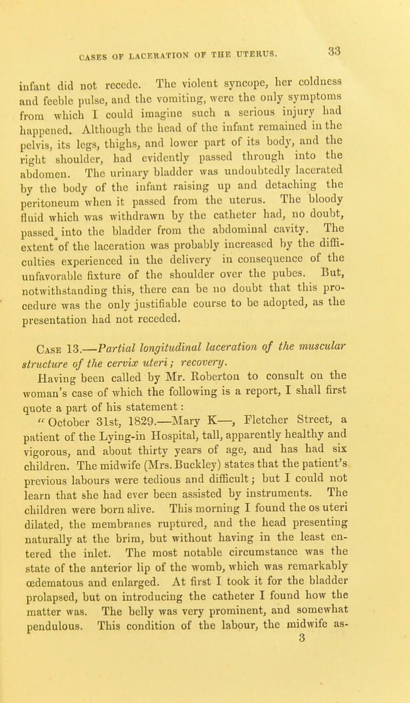 infant did not recede. The violent syncope, her coldness and feeble pulse, and the vomiting, were the only symptoms from which I could imagine such a serious injury had happened. Although the head of the infant remained in the pelvis, its legs, thighs, and lower part of its body, and the right shoulder, had evidently passed through into the abdomen. The urinary bladder was undoubtedly lacerated by the body of the infant raising up and detaching the peritoneum when it passed from the uterus. The bloody fluid which was withdrawn by the catheter had, no doubt, passed^ into the bladder from the abdominal cavity. The extent'of the laceration was probably increased by the diflfi- culties experienced in the delivery in consequence of the unfavorable fixture of the shoulder over the pubes. But, notwithstanding this, there can be no doubt that this pro- cedure Tvas the only justifiable course to be adopted, as the presentation had not receded. Case 13.—Partial longitudinal laceration of the muscular structure of the cervix uteri; recoverij. Having been called by Mr. Eoberton to consult on the woman's case of which the following is a report, I shall first quote a part of his statement: October 31st, 1829.—Mary K—, Fletcher Street, a patient of the Lying-in Hospital, tall, apparently healthy and vigorous, and about thirty years of age, and has had six children. The midwife (Mrs. Buckley) states that the patient's previous labours were tedious and difficult; but I could not learn that she had ever been assisted by instruments. The children were born alive. This morning I found the os uteri dilated, the membranes ruptured, and the head presenting naturally at the brim, but without having in the least en- tered the inlet. The most notable circumstance was the state of the anterior lip of the womb, which was remarkably oedematous and enlarged. At first I took it for the bladder prolapsed, but on introducing the catheter I found how the matter was. The belly was very prominent, and somewhat pendulous. This condition of the labour, the midwife as-