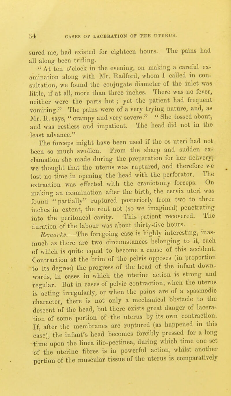 sured me, had existed for eighteen hours. The pains had all along been trifling.  At ten o'clock in the evening, on making a careful ex- amination along with Mr. Radford, whom I called in con- sultation, we found the conjugate diameter of the inlet was little, if at all, more than three inches. There was no fever, neither were the parts hot; yet the patient had frequent vomiting. The pains were of a very trying nature, and, as Mr. R. says,  crampy and very severe.  She tossed about, and was restless and impatient. The head did not in the least advance. The forceps might have been used if the os uteri had not been so much swollen. From the sharp and sudden ex- clamation she made during the preparation for her delivery; we thought that the uterus was ruptured, and therefore we lost no time in opening the head with the perforator. The extraction was effected with the craniotomy forceps. ^ On making an examination after the birth, the cervix uteri was found partially ruptured posteriorly from two to three inches in extent, the rent not (so we imagined) penetrating into the peritoneal cavity. This patient recovered. The duration of the labour was about thirty-five hours. Remarks.—The foregoing case is highly interesting, inas- much as there are two circumstances belonging to it, each of which is quite equal to become a cause of this accident. Contraction at the brim of the pelvis opposes (in proportion to its degree) the progress of the head of the infant down- wards, in cases in which the uterine action is strong and regular. But in cases of pelvic contraction, when the uterus is acting irregularly, or when the pains are of a spasmodic character, there is not only a mechanical obstacle to the descent of the head, but there exists great danger of lacera- tion of some portion of the uterus by its own contraction. If, after the membranes are ruptured (as happened in this case), the infant's head becomes forcibly pressed for a long time upon the linea ilio-pectinea, during which time one set of the uterine fibres is in powerful action, whilst another portion of the muscular tissue of the uterus is comparatively