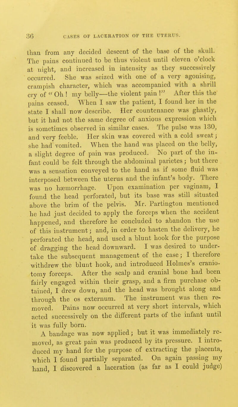 than from any decided descent of the base of the skull. The pains continued to be thus violent until eleven o'clock at night, and increased in intensity as they successively occurred. She was seized with one of a very agonising, crampish character, which was accompanied with a shrill cry of  Oh ! my belly—the violent pain \ After this the pains ceased. When I saw the patient, I found her in the state I shall now describe. Her countenance was ghastly, but it had not the same degree of anxious expression which is sometimes observed in similar cases. The pulse was 130, and very feeble. Her skin was covered with a cold sweat; she had vomited. When the hand was placed on the belly, a slight degree of pain was produced. No part of the in- fant could be felt through the abdominal parietes; but there was a sensation conveyed to the hand as if some fluid was interposed between the uterus and the infant's body. There was no hsemorrhage. Upon examination per vaginam, I found the head perforated, but its base was still situated above the brim of the pelvis. Mr. Partington mentioned he had just decided to apply the forceps when the accident happened, and therefore he concluded to abandon the use of this instrument; and, in order to hasten the delivery, he perforated the head, and used a blunt hook for the purpose of dragging the head downward. I was desired to under- take the subsequent management of the case; I therefore Avithdrew the blunt hook, and introduced Holmes's cranio- tomy forceps. After the scalp and cranial bone had been fairly engaged within their grasp, and a firm purchase ob- tained, I drew down, and the head was brought along and through the os externum. The instrument was then re« moved. Pains now occurred at very short intervals, which acted successively on the different parts of the infant until it was fully born. A bandage was now applied; but it was immediately re- moved, as great pain was produced by its pressure. I intro- duced my hand for the purpose of extracting the placenta, which I found partially separated. On again passing my hand, I discovered a laceration (as far as I could judge)