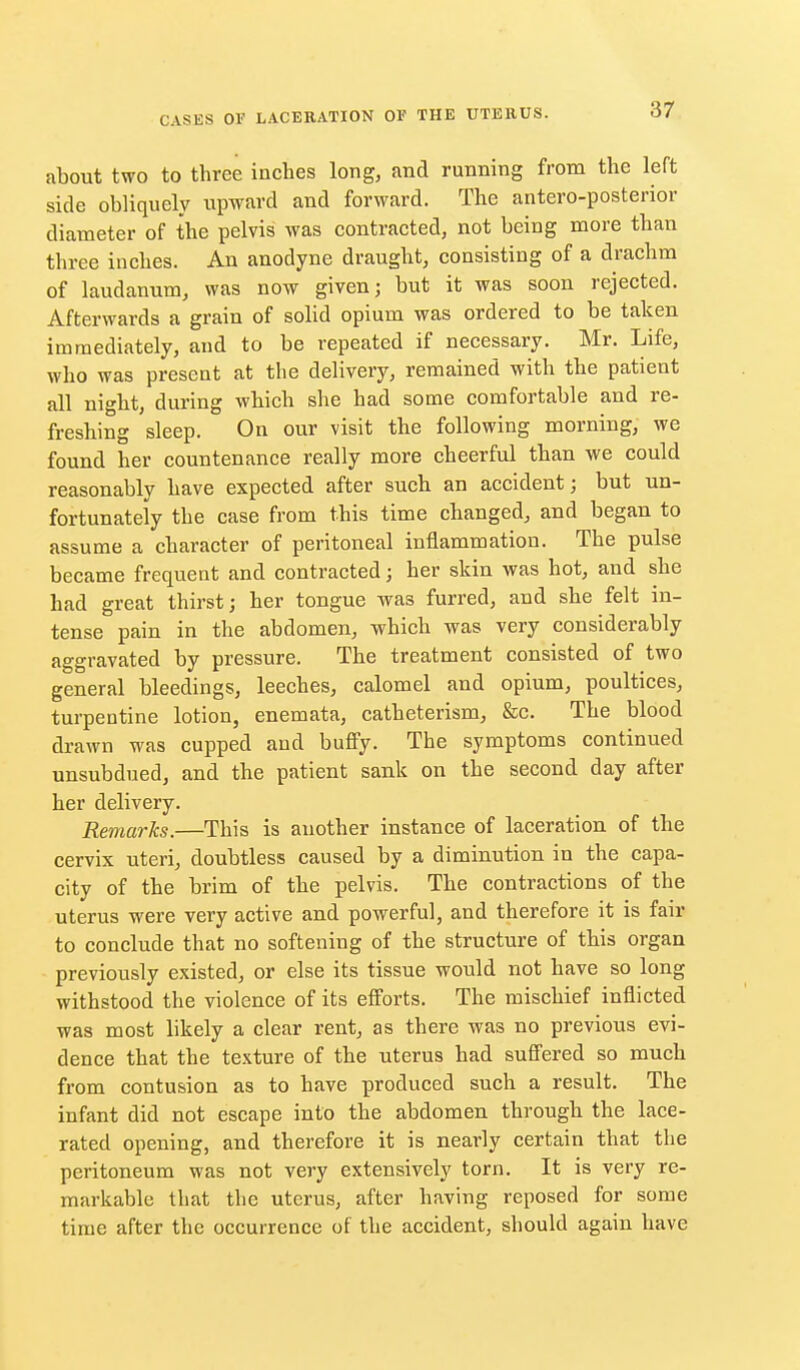 about two to three inches long, and running from the left side obliquely upward and forward. The antero-posterior diameter of the pelvis was contracted, not being more than three inches. An anodyne draught, consisting of a drachm of laudanum, was now given; but it was soon rejected. Afterwards a grain of solid opium was ordered to be taken immediately, and to be repeated if necessary. Mr. Life, who was present at the delivery, remained with the patient all night, during which she had some comfortable and re- freshing sleep. On our visit the following morning, we found her countenance really more cheerful than we could reasonably have expected after such an accident; but un- fortunately the case from this time changed, and began to assume a character of peritoneal inflammation. The pulse became frequent and contracted; her skin was hot, and she had great thirst; her tongue was furred, and she felt in- tense pain in the abdomen, which was very considerably aggravated by pressure. The treatment consisted of two general bleedings, leeches, calomel and opium, poultices, turpentine lotion, enemata, catheterism, &c. The blood drawn was cupped and bufiy. The symptoms continued unsubdued, and the patient sank on the second day after her delivery. Remarks.—This is another instance of laceration of the cervix uteri, doubtless caused by a diminution in the capa- city of the brim of the pelvis. The contractions of the uterus were very active and powerful, and therefore it is fair to conclude that no softening of the structure of this organ previously existed, or else its tissue would not have so long withstood the violence of its eff'orts. The mischief inflicted was most likely a clear rent, as there was no previous evi- dence that the texture of the uterus had suffered so much from contusion as to have produced such a result. The infant did not escape into the abdomen through the lace- rated opening, and therefore it is nearly certain that the peritoneum was not very extensively torn. It is very re- markable that the uterus, after having reposed for some time after the occurrence of the accident, should again have