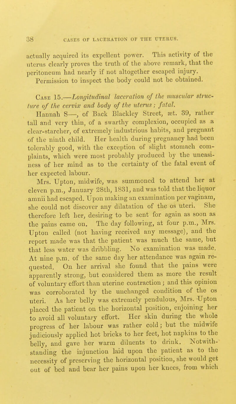 actually acquired its expellent power. This activity of tlie uterus clearly proves the truth of the above remark, that the peritoneum had nearly if not altogether escaped injury. Permission to inspect the body could not be obtained. Case 15.—Longitudinal laceration of the muscular struc- ture of the cervix and body of the uterus; fatal. Hannah S—, of Back Blackley Street, set. 39, rather tall and very thin, of a swarthy complexion, occupied as a clear-starcher, of extremely industrious habits, and pregnant of the ninth child. Her health during pregnancy had been tolerably good, with the exception of shght stomach com- plaints, which were most probably produced by the uneasi- ness of her mind as to the certainty of the fatal event of her expected labour. Mrs. Upton, midwife, was summoned to attend her at eleven p.m., January 28th, 1831, and was told that the liquor amnii had escaped. Upon making an examination per vaginam, she could not discover any dilatation of the os uteri. She therefore left her, desiring to be sent for again as soon as the pains came on. The day following, at four p.m., Mrs. Upton called (not having received any message), and the report made was that the patient was much the same, but that less water was dribbling. No examination was made. At nine p.m. of the same day her attendance was again re- quested. On her arrival she found that the paius were apparently strong, but considered them as more the result of voluntary effort than uterine contraction; and this opinion was corroborated by the unchanged condition of the os uteri. As her belly was extremely pendulous, Mrs. Upton placed the patient on the horizontal position, enjoining her to avoid all voluntary effort. Her skin during the whole progress of her labour was rather cold; but the midwife judiciously applied hot bricks to her feet, hot napkins to the helly, and gave her warm diluents to drink. Notwith- standing the injunction laid upon the patient as to the necessity of preserving the horizontal position, she would get out of bed and bear her pains upon her knees, from which