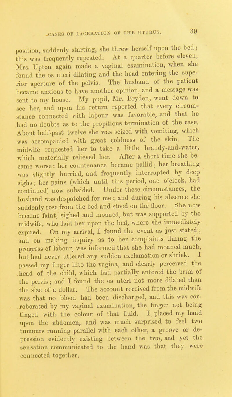position, suddenly starting, she threw herself upon the bed; this was frequently repeated. At a quarter before eleven, Mrs. Upton again made a vaginal examiuation, when she found the os uteri dilating and the head entering the supe- rior aperture of the pelvis. The husband of the patient became anxious to have another opinion, and a message was sent to my house. My pupil, Mr. Bryden, went down to see her, and upon his return reported that every circum- stance connected with labour was favorable, and that he had no doubts as to the propitious termination of the case. About half-past twelve she was seized with vomiting, which was accompanied with great coldness of the skin. The midwife requested her to take a little brandy-and-water, which materially relieved her. After a short time she be- came worse: her countenance became palhd; her breathing was slightly hurried, and frequently interrupted by deep sighs; her pains (which until this period, one o'clock, had continued) now subsided. Under these circumstances, the husband was despatched for me; and during his absence she suddenly rose from the bed and stood on the floor. She now became faint, sighed and moaned, but was supported by the midwife, who laid her upon the bed, where she immediately expired. On my arrival, I found the event as just stated ; and on making inquiry as to her complaints during the progress of labour, was informed that she had moaned much, but had never uttered any sudden exclamation or shriek. I passed my finger into the vagiua, and clearly perceived the .head of the child, which had partially entered the brim of the pelvis; and I found the os uteri not more dilated than the size of a dollar. The account received from the midwife was that no blood had been discharged, and this was cor- roborated by my vaginal examination, the finger not being tinged with the colour of that fluid. I placed my hand upon the abdomen, and was much surprised to feel two tumours running parallel with each other, a groove or de- pression evidently existing between the two, aad yet the sensation communicated to the hand was that they were connected together.