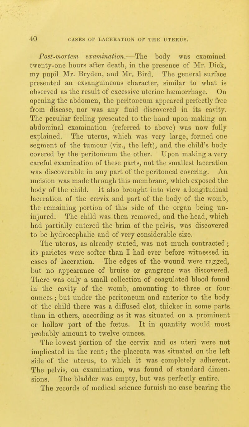 Post-mortem, examination.—The body was examined twenty-one hours after death, in the presence of Mr. Dick, my pupil Mr. Bryden, and Mr. Bird. The general surface presented an exsanguineous character, similar to what is observed as the result of excessive uterine heemorrhage. On opening the abdomen, the peritoneum appeared perfectly free from disease, nor was any fluid discovered in its cavity. The peculiar feeling presented to the hand upon making an abdominal examination (referred to above) was now fully explained. The uterus, which was very large, formed one segment of the tumour (viz., the left), and the child's body covered by the peritoneum the other. Upon making a very careful examination of these parts, not the smallest laceration was discoverable in any part of the peritoneal covering. An incision was made through this membrane, which exposed the body of the child. It also brought into view a longitudinal laceration of the cervix and part of the body of the womb, the remaining portion of this side of the organ being un- injured. The child was then removed, and the head, which had partially entered the brim of the pelvis, was discovered to be hydrocephalic and of very considerable size. The uterus, as already stated, was not much contracted ; its parietes were softer than I had ever before witnessed in cases of laceration. The edges of the wound were ragged, but no appearance of bruise or gangrene was discovered. There was only a small collection of coagulated blood fouud in the cavity of the womb, amounting to three or four ounces; but under the peritoneum and anterior to the body of the child there was a diffused clot, thicker in some parts than in others, according as it was situated on a prominent or hollow part of the foetus. It in quantity would most probably amount to twelve ounces. The lowest portion of the cervix and os uteri were not implicated in the rent; the placenta was situated on the left side of the uterus, to which it was completely adherent. The pelvis, on examination, was found of standard dimen- sions. The bladder was empty, but was perfectly entire. The records of medical science furnish no case bearing the