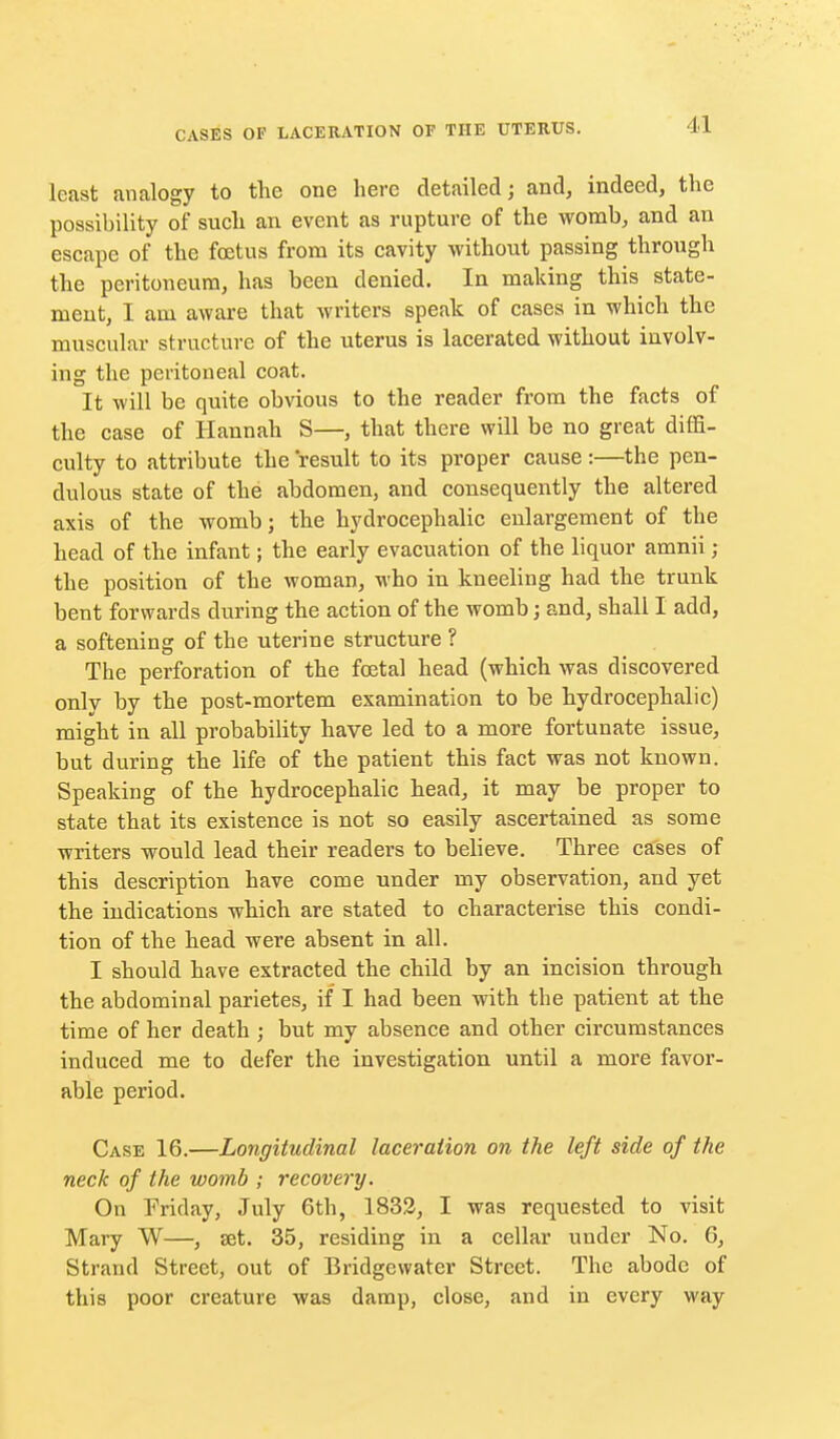 least analogy to the one here detailed; and, indeed, the possibility of such an event as rupture of the womb, and an escape of the foetus from its cavity without passing through the peritoneum, has been denied. In making this state- ment, I am aware that writers speak of cases in which the muscular structure of the uterus is lacerated without involv- ing the peritoneal coat. It will be quite obvious to the reader from the facts of the case of Hannah S—, that there will be no great diffi- culty to attribute the result to its proper cause:—the pen- dulous state of the abdomen, and consequently the altered axis of the womb; the hydrocephalic enlargement of the head of the infant; the early evacuation of the liquor amnii; the position of the woman, who in kneeling had the trunk bent forwards during the action of the womb; and, shall I add, a softening of the uterine structure ? The perforation of the fcetal head (which was discovered only by the post-mortem examination to be hydrocephalic) might in all probability have led to a more fortunate issue, but during the life of the patient this fact was not known. Speaking of the hydrocephalic head, it may be proper to state that its existence is not so easily ascertained as some writers would lead their readers to believe. Three cases of this description have come under my observation, and yet the indications which are stated to characterise this condi- tion of the head were absent in all. I should have extracted the child by an incision through the abdominal parietes, if I had been with the patient at the time of her death ; but my absence and other circumstances induced me to defer the investigation until a more favor- able period. Case 16.—Longitudinal laceration on the left side of the neck of the womb ; recovery. On Friday, July 6th, 1833, I was requested to visit Mary W—, set. 35, residing in a cellar under No. 6, Strand Street, out of Bridgewater Street. The abode of this poor creature was damp, close, and in every way