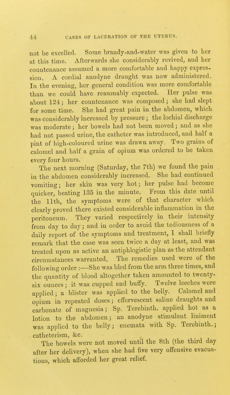 not be excelled. Some brandy-and-water was given to licr at this time. Afterwards she considerably revived, and her countenance assumed a more comfortable and happy expres- sion. A cordial anodyne draught was now administered. In the evening, her general condition was more comfortable than we could have reasonably expected. Her pulse was about 134; her countenance was composed; she had slept for some time. She had great pain in the abdomen, which was considerably increased by pressure ; the lochial discharge was moderate; her bowels had not been moved; and as she had not passed urine, the catheter was introduced, and half a pint of high-coloured urine was drawn away. Two grains of calomel and half a grain of opium was ordered to be taken every four hours. The next morning (Saturday, the 7th) we found the pain in the abdomen considerably increased. She had continued vomiting; her skin was very hot; her pulse had become quicker, beating 135 in the minute. From this date until the 11th, the symptoms were of that character which clearly proved there existed considerable inflammation in the peritoneum. They varied respectively in their intensity from day to day; and in order to avoid the tediousness of a daily report of the symptoms and treatment, I shall briefly remark that the case was seen twice a day at least, and was treated upon as active an antiphlogistic plan as the attendant circumstances warranted. The remedies used were of the following order :—She was bled from the arm three times, and the quantity of blood altogether taken amounted to twenty- six ounces ; it was cupped and bufiy. Twelve leeches were applied; a blister was applied to the belly. Calomel and opium in repeated doses; efiervescent saline draughts and carbonate of magnesia; Sp. Terebinth, applied hot as a lotion to the abdomen; an anodyne stimulant liniment was applied to the belly; euemata with Sp. Terebinth.; catheterism, &c. The bowels were not moved until the 8th (the third day after her delivery), when she had five very offensive evacua- tions, which afforded her great relief.