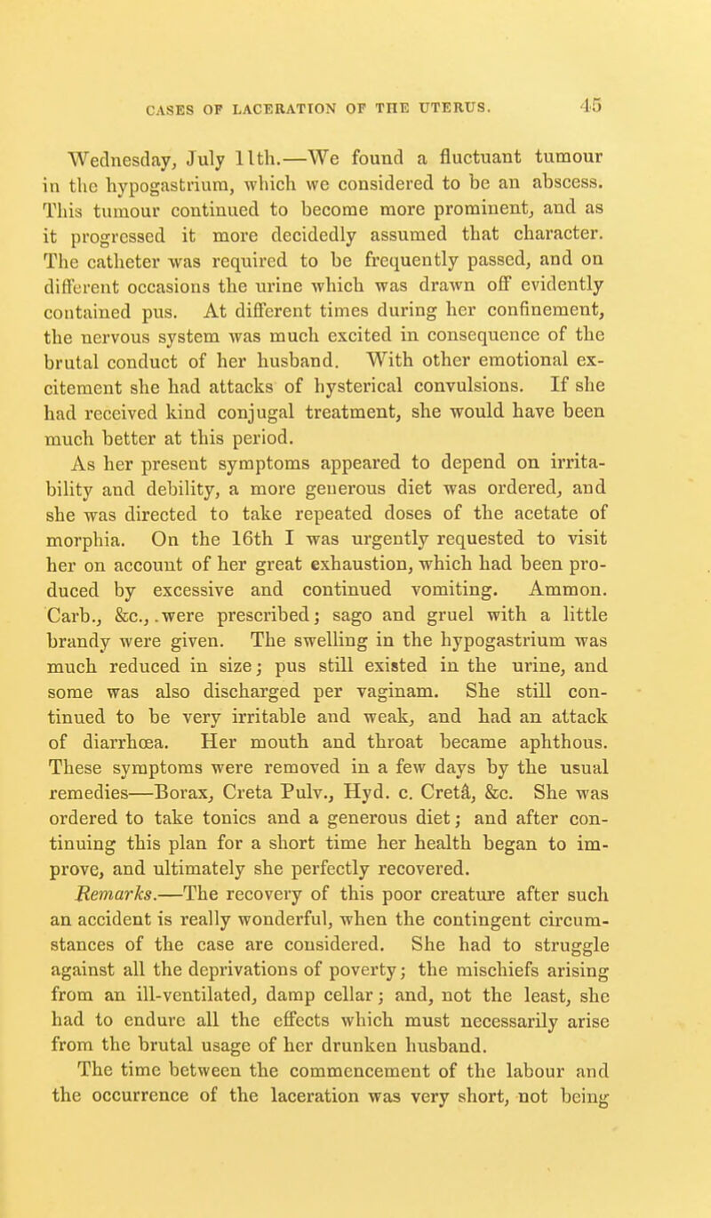 Wednesday, July llth.—We found a fluctuant tumour in the hypogastriurn, which we considered to be an abscess. This tumour continued to become more prominent^ and as it progressed it more decidedly assumed that character. The catheter was required to be frequently passed, and on diflferent occasions the urine which was drawn off evidently contained pus. At different times during her confinement, the nervous system was much excited in consequence of the brutal conduct of her husband. With other emotional ex- citement she had attacks of hysterical convulsions. If she had received kind conjugal treatment, she would have been much better at this period. As her present symptoms appeared to depend on irrita- bility and debility, a more generous diet was ordered, and she was directed to take repeated doses of the acetate of morphia. On the 16th I was urgently requested to visit her on account of her great exhaustion, which had been pro- duced by excessive and continued vomiting. Ammon. Garb., &c., .were prescribed; sago and gruel with a little brandy were given. The swelling in the hypogastrium was much reduced in size; pus still existed in the urine, and some was also discharged per vaginam. She still con- tinued to be very irritable and weak, and had an attack of diarrhoea. Her mouth and throat became aphthous. These symptoms were removed in a few days by the usual remedies—Borax, Greta Pulv., Hyd. c. Gretd, &c. She was ordered to take tonics and a generous diet; and after con- tinuing this plan for a short time her health began to im- prove, and ultimately she perfectly recovered. Remarks.—The recovery of this poor creature after such an accident is really wonderful, when the contingent circum- stances of the case are considered. She had to struggle against all the deprivations of poverty; the mischiefs arising from an ill-ventilated, damp cellar; and, not the least, she had to endure all the effects which must necessarily arise from the brutal usage of her drunken husband. The time between the commencement of the labour and the occurrence of the laceration was very short, not being
