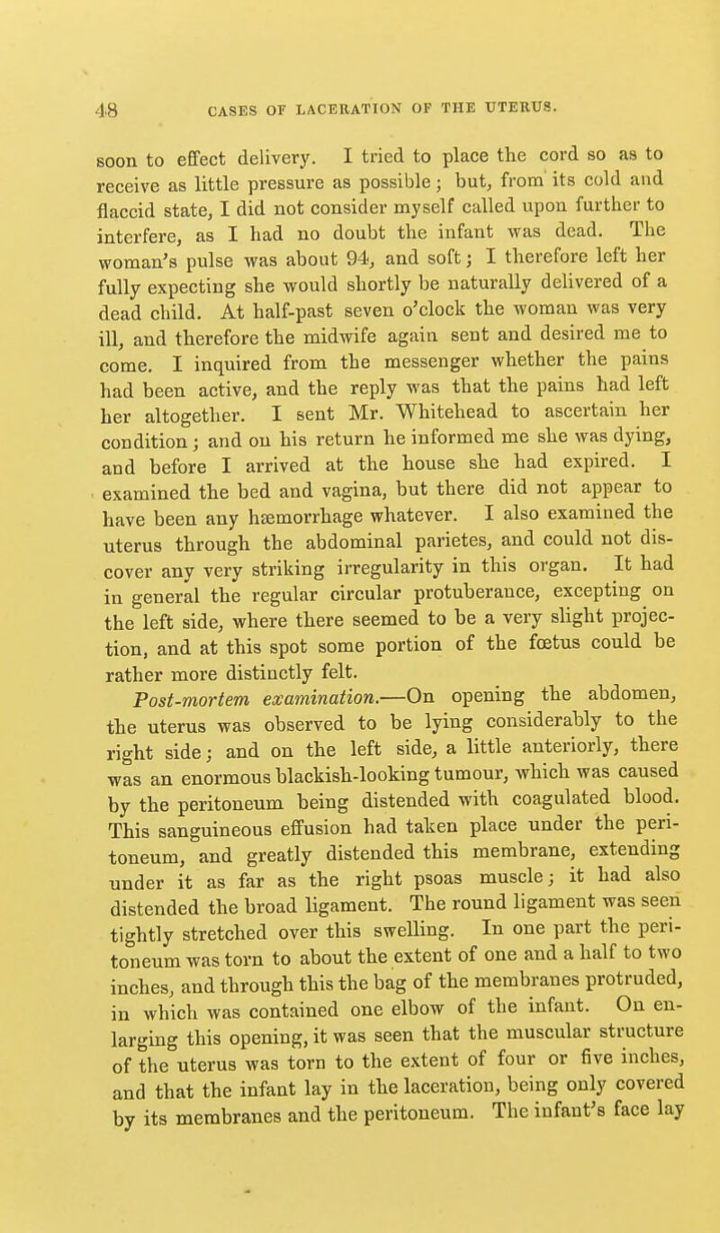 soon to effect delivery. I tried to place the cord so as to receive as little pressure as possible; but, from' its cold and flaccid state, I did not consider myself called upon further to interfere, as I bad no doubt the infant was dead. The woman's pulse was about 94, and soft; I therefore left her fully expecting she would shortly be naturally delivered of a dead child. At half-past seven o'clock the woman was very ill, and therefore the midwife again sent and desired me to come. I inquired from the messenger whether the pains had been active, and the reply was that the pains had left her altogether. I sent Mr. Whitehead to ascertain her condition; and on his return he informed me she was dying, and before I arrived at the house she had expired. I examined the bed and vagina, but there did not appear to have been any haemorrhage whatever. I also examined the uterus through the abdominal parietes, and could not dis- cover any very striking irregularity in this organ. It had in general the regular circular protuberance, excepting on the left side, where there seemed to be a very slight projec- tion, and at this spot some portion of the foetus could be rather more distinctly felt. Post-mortem examination.—On opening the abdomen, the uterus was observed to be lying considerably to the right side; and on the left side, a little anteriorly, there was an enormous blackish-looking tumour, which was caused by the peritoneum being distended with coagulated blood. This sanguineous effusion had taken place under the peri- toneum, and greatly distended this membrane, extending under it as far as the right psoas muscle; it had also distended the broad ligament. The round ligament was seen tightly stretched over this swelling. In one part the peri- toneum was torn to about the extent of one and a half to two inches, and through this the bag of the membranes protruded, in which was contained one elbow of the infant. On en- larging this opening, it was seen that the muscular structure of the uterus was torn to the extent of four or five inches, and that the infant lay in the laceration, being only covered by its membranes and the peritoneum. The infant's face lay