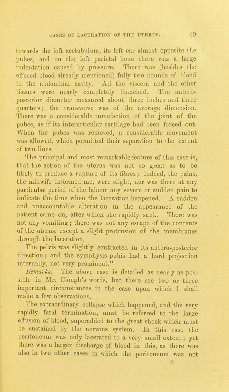 towards the left acetabulum, its left ear almost opposite the pubes, and on the left parietal boue there was a large iudentation caused by pressure. There was (besides the effused blood already mentioned) fully two pounds of blood in the abdominal cavity. All the viscera and the other tissues were nearly completely blanched. The antero- posterior diameter measured about three inches and three quarters; the transverse was of the average dimension. There was a considerable tumefaction of the joint of the pubes, as if its interarticular cartilage had been forced out. When the pubes was removed, a considerable movement was allowed, which permitted their separation to the extent of two lines. The principal and most remarkable feature of this case is, that the action of the uterus was not so great as to be likely to produce a rupture of its fibres; indeed, the pains, the midwife informed me, were slight, nor was there at any particular period of the labour any severe or sudden pain to indicate the time when the laceration happened. A sudden and unaccountable alteration in the appearance of the patient came on, after which she rapidly sank. There was not any vomiting; there was not any escape of the contents of the uterus, except- a slight protrusion of the membranes through the laceration. The pelvis was slightly contracted in its antero-posterior direction; and the symphysis pubis had a hard projection internally, not very prominent. Remarks.—The above case is detailed as nearly as pos- sible in Mr. Clough's words, but there are two or three important circumstances in the case upon which I shall make a few observations. The extraordinary collapse which happened, and the very rapidly fatal termination, must be referred to the large effusion of blood, superadded to the great shock which must be sustained by the nervous system. In this case the peritoneum was only lacerated to a very small extent; yet there was a larger discharge of blood in this, as there was also in two other cases in which the peritoneum was not 4