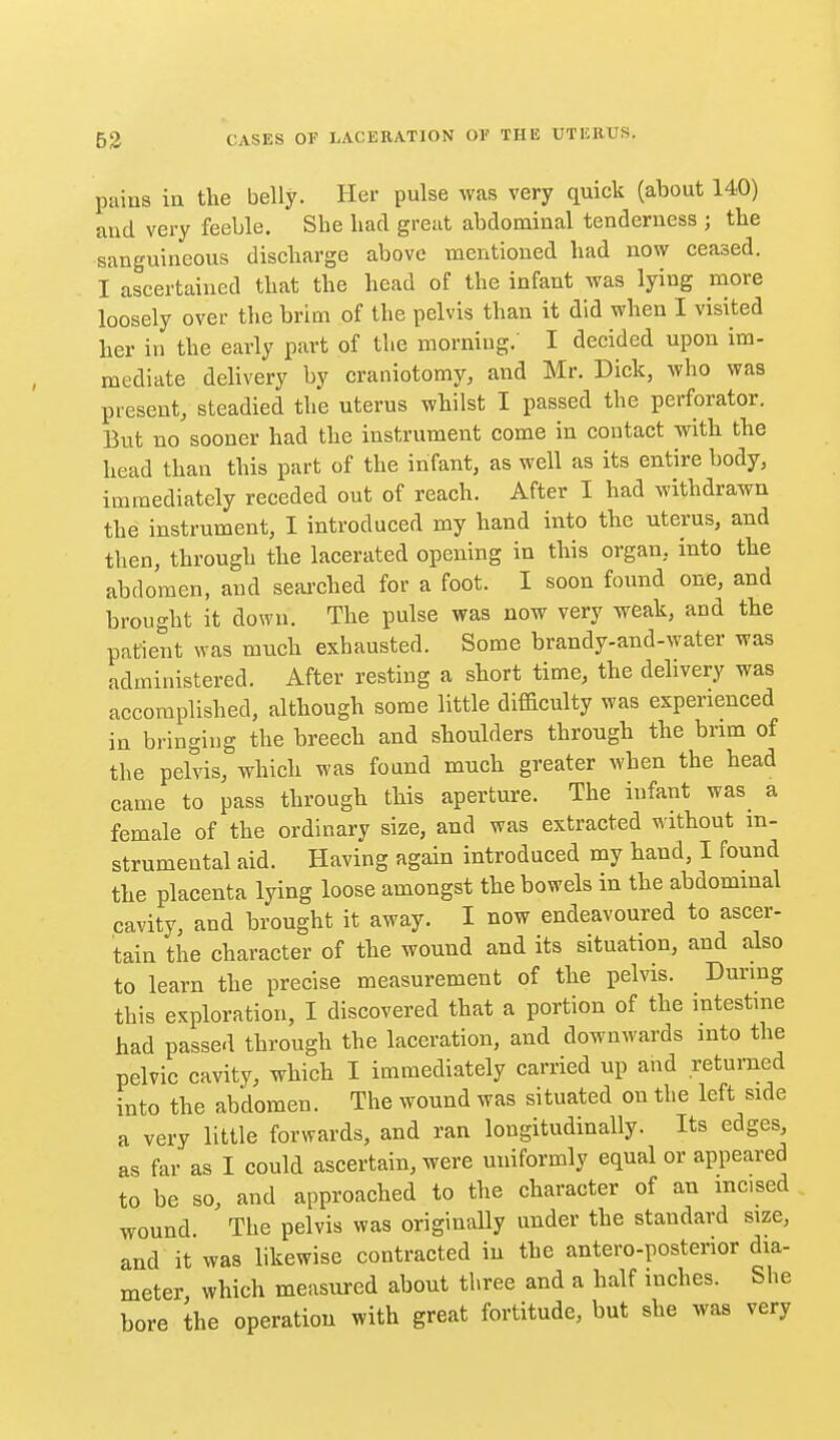 pains ill the belly. Her pulse was very quick (about 140) aud very feeble. She bad great abdominal tenderness ; the sanguineous discharge above mentioned had now ceased. I ascertained that the head of the infant was lying more loosely over the brim of the pelvis than it did when I visited her in the early part of the morning. I decided upon im- mediate delivery by craniotomy, and Mr. Dick, who was present/ steadied the uterus whilst I passed the perforator. But no sooner had the instrument come in contact with the head than this part of the infant, as well as its entire body, immediately receded out of reach. After I had withdrawn the instrument, I introduced my hand into the uterus, and then, through the lacerated opening in this organ, into the abdomen, and searched for a foot. I soon found one, and brought it down. The pulse was now very weak, and the patient was much exhausted. Some brandy-and-water was administered. After resting a short time, the delivery was accomplished, although some little difficulty was experienced in bringing the breech and shoulders through the bnm of the pelvis, which was found much greater when the head came to pass through this aperture. The infant was a female of the ordinary size, and was extracted without in- strumental aid. Having again introduced my hand, I found the placenta lying loose amongst the bowels in the abdominal cavity, and brought it away. I now endeavoured to ascer- tain the character of the wound and its situation, and also to learn the precise measurement of the pelvis. Durmg this exploration, I discovered that a portion of the intestme had passed through the laceration, and downwards into the pelvic cavity, which I immediately carried up and returned into the abdomen. The wound was situated on the left side a very little forwards, and ran longitudinally. Its edges, as far as I could ascertain, were uniformly equal or appeared to be so, and approached to the character of an incised wound. The pelvis was originally under the standard size, and it was likewise contracted in the antero-posterior dia- meter which measured about three and a half inches. She bore the operation with great fortitude, but she was very