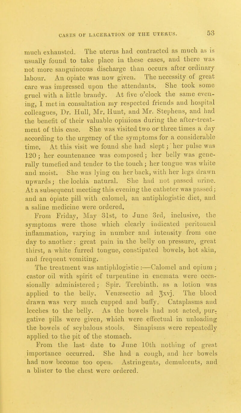 much exhausted. The uterus had contracted as much as is usually fouud to take place in these cases, and there was not more sanguineous discharge than occurs after ordinary labour. An opiate was now given. The necessity of great care was impressed upon the attendants. She took some gruel with a little brandy. At five o'clock the same even- ing, I met in consultation my respected friends and hospital colleagues, Dr. Hull, Mr. Hunt, and Mr. Stephens, and had the benefit of their valuable opinions during the after-treat- ment of this case. She was visited two or three times a day according to the urgency of the symptoms for a considerable time. At this visit we found she had slept;' her pulse was 120; her countenance was composed; her belly was gene- rally tumefied and tender to the touch; her tongue was white and moist. She was lying on her back, with her legs drawn upwards; the lochia natural. She had not passed urine. At a subsequent meeting this evening the catheter was passed; and an opiate pill with calomel, an antiphlogistic diet, and a saline medicine were ordered. From Friday, May olst, to June 3rd, inclusive, the symptoms were those which clearly indicated peritoneal inflammation, varying in number and intensity from one day to another: great pain in the belly on pressure, great thirst, a white furred tongue, constipated bowels, hot skin, and frequent vomiting. The treatment was antiphlogistic :—Calomel and opium ; castor oil with spirit of turpentine in enemata were occa- sionally administered; Spir. Terebinth, as a lotion was applied to the belly. Ventesectio ad '^^^^ blood drawn was very much cupped and buffy. Cataplasms aud leeches to the belly. As the bowels had not acted, pur-; gative pills were given, which were effectual in unloading the bowels of scybalous stools. Sinapisms were repeatedly applied to the pit of the stomach. From the last date to June 10th nothing of great importance occurred. She had a cough, aud her bowels had now become too open. Astringents, demulcents, and a blister to the chest were ordered.