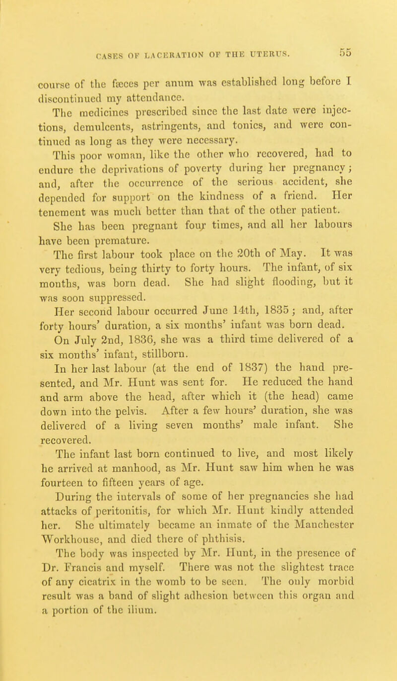 course of the faices per anura was established long before I discontinued my attendance. The medicines prescribed since the last date were injec- tions, demulcents, astringents, and tonics, and were con- tinned as long as they were necessary. This poor woman, like the other who recovered, had to endure the deprivations of poverty during her pregnancy; and, after tlie occurrence of the serious accident, she depended for support on the kindness of a friend. Her tenement was much better than that of the other patient. She has been pregnant fou/ times, and all her labours have been premature. The first labour took place on the 30th of May. It was very tedious, being thirty to forty hours. The infant, of six months, was born dead. She had slight flooding, but it was soon suppressed. Her second labour occurred June 14th, 1835; and, after forty hours' duration, a six months' infant was born dead. On July 2nd, 1836, she was a third time delivered of a six months' infant, stillborn. In her last labour (at the end of 1837) the hand pre- sented, and Mr. Hunt was sent for. He reduced the hand and arm above the head, after which it (the head) came down into the pelvis. After a few hours' duration, she was delivered of a living seven months' male infant. Slie recovered. The infant last born continued to live, and most likely he arrived at manhood, as Mr. Hunt saw him when he was fourteen to fifteen years of age. During the intervals of some of her pregnancies she had attacks of peritonitis, for which Mr. Hunt kindly attended her. She ultimately became an inmate of the Manchester Workhouse, and died there of phthisis. The body was inspected by Mr. Hunt, in the presence of Dr. Francis and myself. There was not the slightest trace of any cicatrix in the womb to be seen. The only morbid result was a band of slight adhesion between this organ and a portion of the ilium.