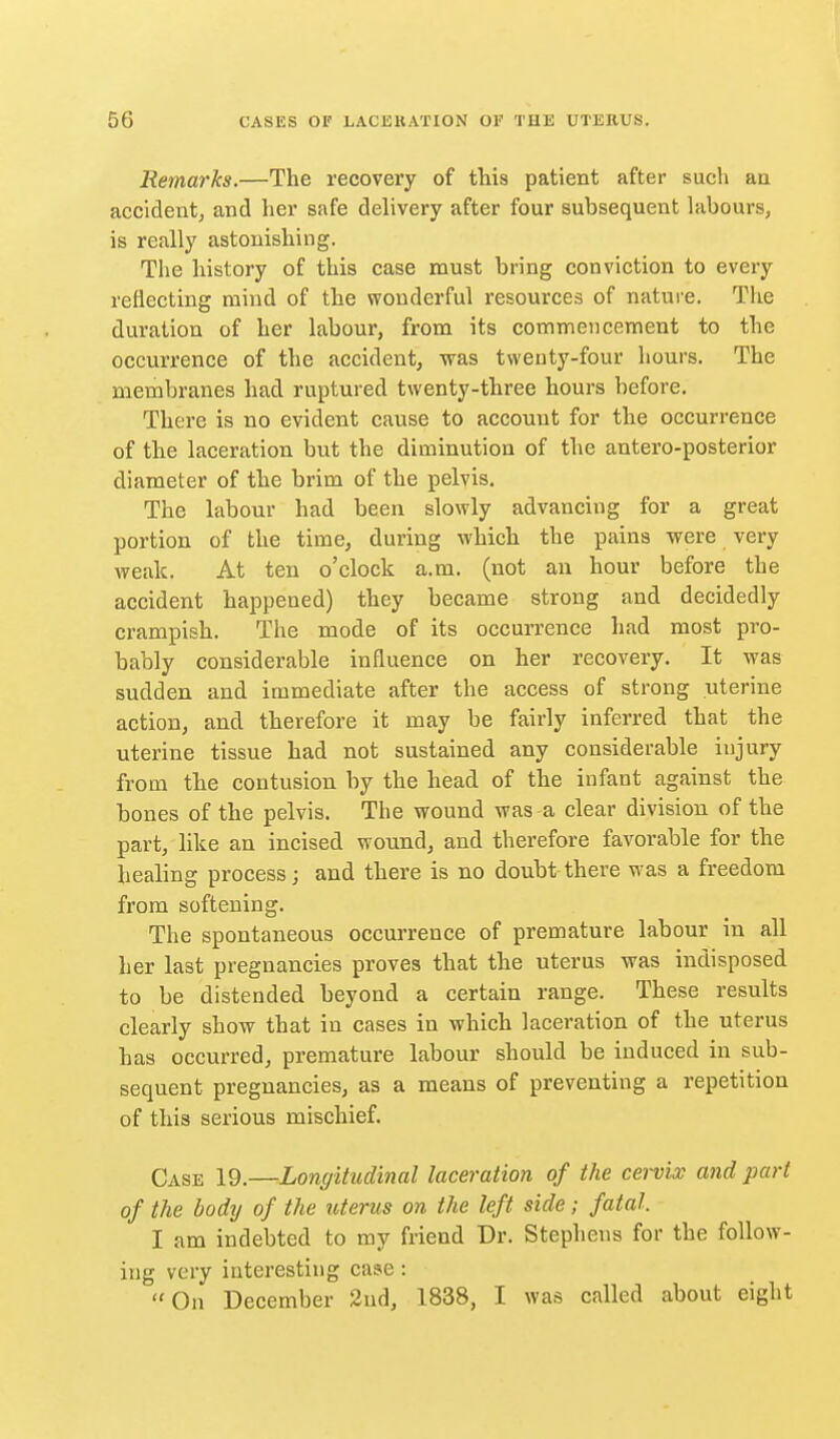 Remarks.—The recovery of this patient after such an accident, and her safe delivery after four subsequent hibours, is really astonishing. The history of this case must bring conviction to every reflecting mind of the wonderful resources of natui-e. The duration of her labour, from its commencement to the occurrence of the accident, was tvveuty-four hours. The membranes had ruptured twenty-three hours before. There is no evident cause to account for the occurrence of the laceration but the diminution of the antero-posterior diameter of the brim of the pelvis. The labour had been slowly advancing for a great portion of the time, during which the pains were very weak. At ten o'clock a.m. (not an hour before the accident happened) they became strong and decidedly crampish. The mode of its occurrence had most pro- bably considerable influence on her recovery. It was sudden and immediate after the access of strong uterine action, and therefore it may be fairly inferred that the uterine tissue had not sustained any considerable injury from the contusion by the head of the infant against the bones of the pelvis. The wound was-a clear division of the part, like an incised wound, and therefore favorable for the healing process; and there is no doubt there was a freedom from softening. The spontaneous occurrence of premature labour in all her last pregnancies proves that the uterus was indisposed to be distended beyond a certain range. These results clearly show that in cases in which laceration of the uterus has occurred, premature labour should be induced in sub- sequent pregnancies, as a means of preventing a repetition of this serious mischief. Case 19.—Longitudinal laceration of the cervix and part of the body of the uterus on the left side; fatal. I am indebted to my friend Dr. Stephens for the follow- ing very interesting case: On December 2nd, 1838, I was called about eight