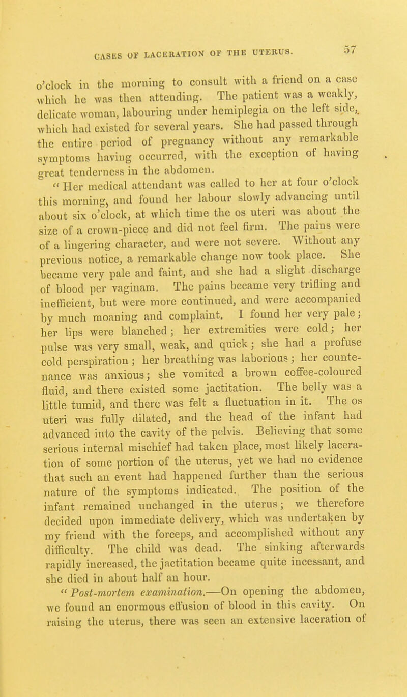 o'clock iu the morning to consult with a friend on a case which he was then attending. The patient was a weakly, delicate woman, labouring under hemiplegia on the left side,, which had existed for several years. She had passed through the entire period of pregnancy without any remarkable symptoms having occurred, with the exception of having great tenderness in the abdomen.  Her medical attendant was called to her at four o'clock this morning, and found her labour slowly advancing until about six o'clock, at which time the os uteri was about the size of a crown-piece and did not feel firm. The pains were of a lingering character, and were not severe. Without any previous notice, a remarkable change now took place. She became very pale and faint, and she had a slight discharge of blood per vaginam. The pains became very trifling and inefficient, but were more continued, and were accompanied by much moaning and complaint. I found her very pale; her lips were blanched; her extremities were cold; her pulse was very small, weak, and quick ; she had a profuse cold perspiration; her breathing was laborious; her counte- nance was anxious; she vomited a brown coffee-coloured fluid, and there existed some jactitation. The belly was a little tumid, and there was felt a fluctuation in it. The os uteri was fully dilated, and the head of the infant had advanced into the cavity of the pelvis. Believing that some serious internal mischief had taken place, most likely lacera- tion of some portion of the uterus, yet we had no evidence that such an event had happened further than the serious nature of the symptoms indicated. The position of the infant remained unchanged in the uterus; we therefore decided upon immediate delivery, which was undertaken by my friend with the forceps, and accomplished without any difficulty. The child was dead. The sinking afterwards rapidly increased, the jactitation became quite incessant, and she died in about half an hour.  Post-mortem examination.—On opening the abdomen, we found an enormous effusion of blood in this cavity. On raising the uterus, there was seen an extensive laceration of