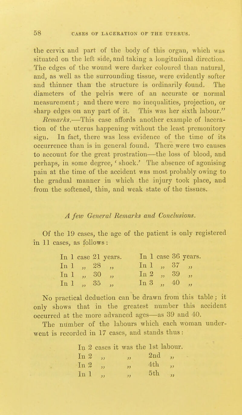 the cervix and part of the body of this organ, which was situated on the left side, and taking a lougitudiual direction. The edges of the wound were darker coloured than natural, andj as well as the surrounding tissue, were evidently softer and thinner than the structure is ordinarily found. The diameters of the pelvis were of an accurate or normal measurement; and there were no inequalities, projection, or sharp edges on any part of it. This was her sixth labour. Remarks.—This case affords another example of lacera- tion of the uterus happening without the least premonitory sign. In fact, there was less evidence of the time of its occurrence than is in general found. There were two causes to account for the great prostration—the loss of blood, and perhaps, in some degree, ' shock.^ The absence of agonising pain at the time of the accident was most probably owing to the gradual manner in which the injury took place, and from the softened, thin, and weak state of the tissues. A few General Remarks and Conclusions. Of the 19 cases, the age of the patient is only registered in 11 cases, as follows: In 1 case 21 years. In 1 case 36 years. In 1 „ 28 „ In 1 „ 37 „ In 1 „ 30 „ In 3 „ 39 „ In 1 „ 35 „ In 3 „ 40 „ No practical deduction can be drawn from this table; it only shows that in the greatest number this accident occurred at the more advanced ages—as 39 and 40. The number of the labours which each woman under- went is recorded in 17 cases, and stands thus: 111 2 cases it was the 1st labour. In 2 „ „ 2nd „ In 2 „ „ 4.th „ In 1 „ M 5 th „