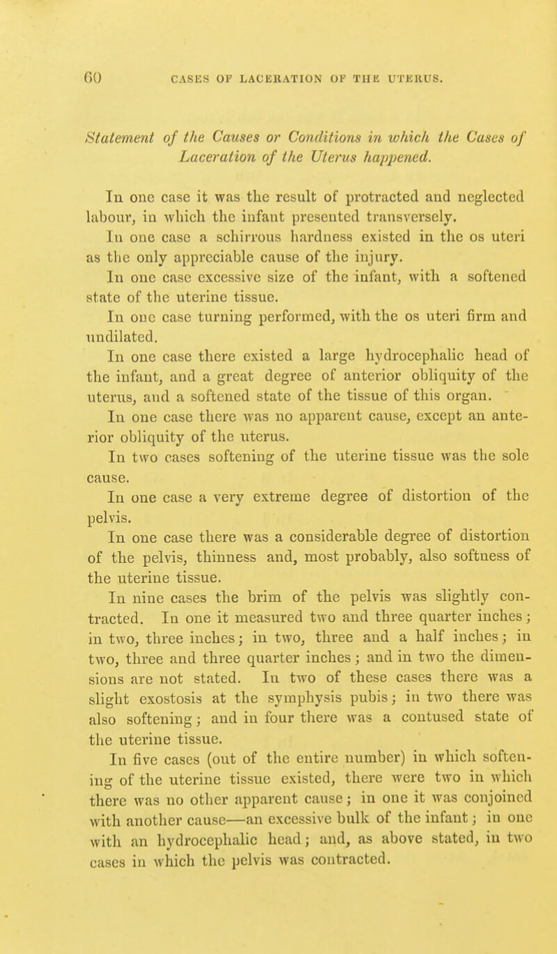 Statement of the Causes or Conditions in which the Cases of Laceration of the Uterus hajjijened. lu one case it was the result of protracted and neglected labour, in which the infant presented transversely. In one case a schirrous hardness existed in the os uteri as the only appreciable cause of the injury. In one case excessive size of the infant, with a softened state of the uterine tissue. In one case turning performed, with the os uteri firm and undilated. In one case there existed a large hydrocephalic head of the infant, and a great degree of anterior obliquity of the uterus, and a softened state of the tissue of this organ. In one case there Avas no apparent cause, except an ante- rior obliquity of the uterus. In two cases softening of the uterine tissue was the sole cause. In one case a very extreme degree of distortion of the pelvis. In one case there was a considerable degree of distortion of the pelvis, thinness and, most probably, also softness of the uterine tissue. In nine cases the brim of the pelvis was slightly con- tracted. In one it measured two and three quarter inches; in two, three inches j in two, three and a half inches; in two, three and three quarter inches; and in two the dimen- sions are not stated. In two of these cases there was a slight exostosis at the symphysis pubis; in two there was also softening; and in four there was a contused state of the uterine tissue. In five cases (out of the entire number) in which soften- ing of the uterine tissue existed, there were two in which there was no other apparent cause; in one it was conjoined with another cause—an excessive bulk of the infant; in one with an hydrocephalic head; and, as above stated, in two cases in which the pelvis was contracted.