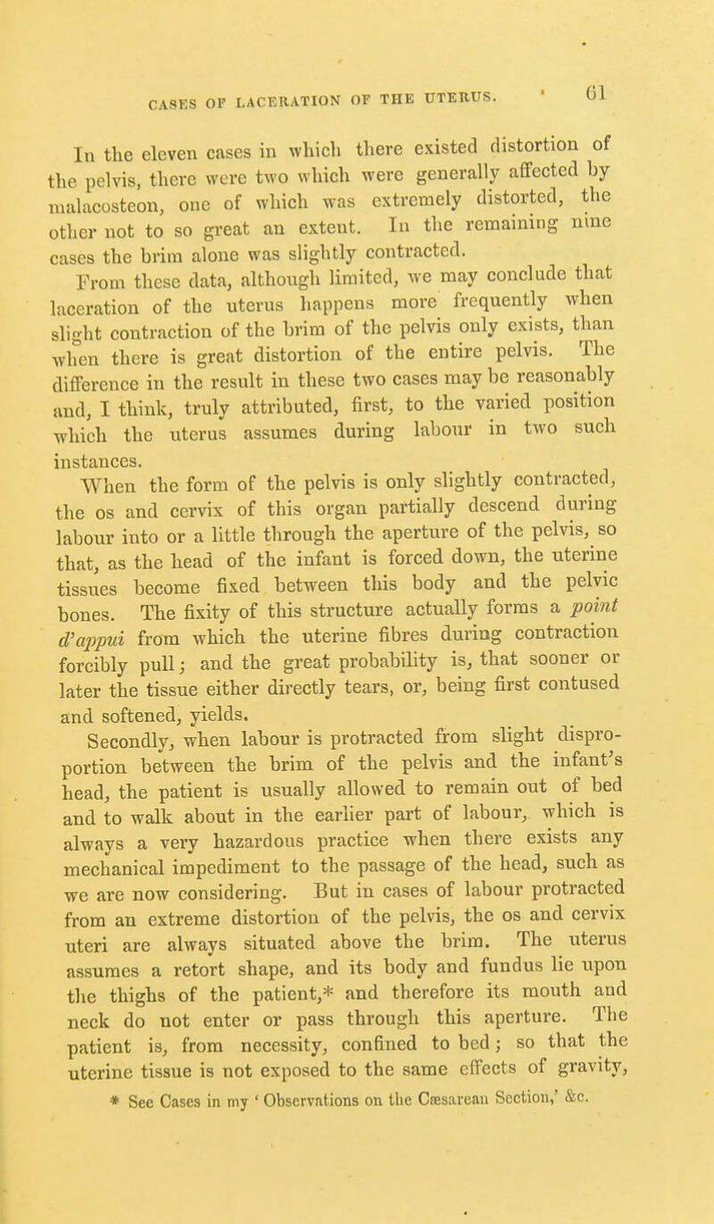 In the eleven cases in which there existed distortion of the pelvis, there were two which were generally affected by malacosteon, one of which was extremely distorted, the other not to so great an extent. In the remaining nine cases the brim alone was slightly contracted. From these data, although limited, we may conclude that laceration of the uterus happens more frequently when slight contraction of the brim of the pelvis only exists, than when there is great distortion of the entire pelvis. The difference iu the result in these two cases may be reasonably and, I think, truly attributed, first, to the varied position which the uterus assumes during labour in two such instances. When the form of the pelvis is only slightly contracted, the OS and cervix of this organ partially descend during labour into or a little through the aperture of the pelvis, so that, as the head of the infant is forced down, the uterine tissues become fixed between this body and the pelvic bones. The fixity of this structure actually forms a point d'appui from which the uterine fibres during contraction forcibly pull; and the great probability is, that sooner or later the tissue either directly tears, or, being first contused and softened, yields. Secondly, when labour is protracted from slight dispro- portion between the brim of the pelvis and the infant's head, the patient is usually allowed to remain out of bed and to walk about in the earlier part of labour, which is always a very hazardous practice when there exists any mechanical impediment to the passage of the head, such as we are now considering. But in cases of labour protracted from an extreme distortion of the pelvis, the os and cervix uteri are always situated above the brim. The uterus assumes a retort shape, and its body and fundus lie upon the thighs of the patient,* and therefore its mouth and neck do not enter or pass through this aperture. The patient is, from necessity, confined to bed; so that the uterine tissue is not exposed to the same effects of gravity, * See Cases in my ' Observations on the Csesarean Section,' &c.