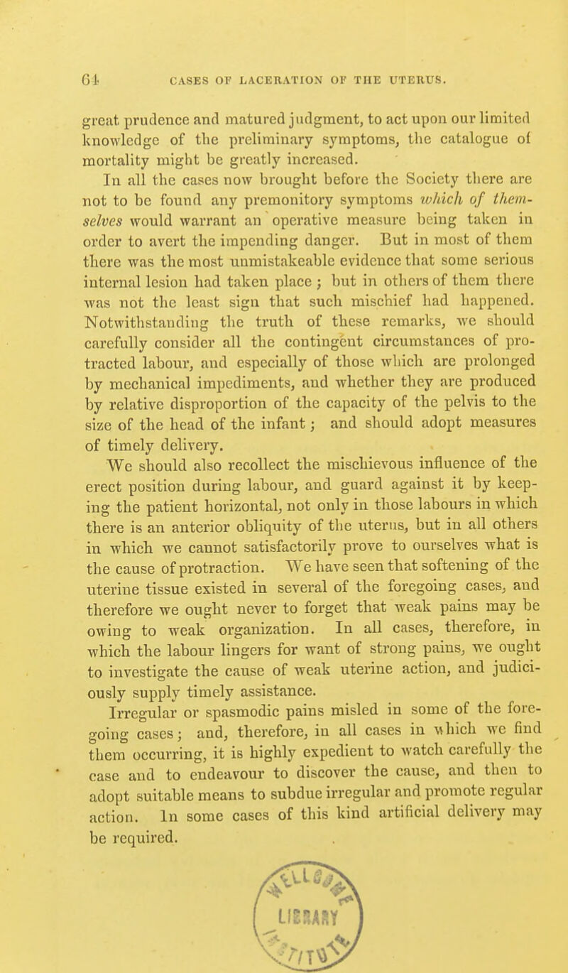 great prudence and matured judgment, to act upon our limited knowledge of the preliminary symptoms, the catalogue ol mortality might be greatly increased. In all the cases now brought before the Society there are not to be found any premonitory symptoms which of them- selves would warrant an operative measure being taken in order to avert the impending danger. But in most of them there was the most unmistakeable evidence that some serious internal lesion had taken place ; but in others of them there was not the least sign that such mischief had happened. Notwithstanding the truth of these remarks, we should carefully consider all the contingent circumstances of pro- tracted labour, and especially of those which are prolonged by mechanical impediments, and whether they are produced by relative disproportion of the capacity of the pelvis to the size of the head of the infant; and should adopt measures of timely delivery. We should also recollect the mischievous influence of the erect position during labour, and guard against it by keep- ing the patient horizontal, not only in those labours in which there is an anterior obliquity of the uterus, but in all others in which we cannot satisfactorily prove to ourselves what is the cause of protraction. We have seen that softening of tlie uterine tissue existed in several of the foregoing cases, and therefore we ought never to forget that weak pains may be owing to weak organization. In all cases, tlierefore, in which the labour lingers for want of strong pains, we ought to investigate the cause of weak uterine action, and judici- ously supply timely assistance. Irregular or spasmodic pains misled in some of the fore- going cases; and, therefore, in all cases in \^hich we find them occurring, it is highly expedient to watch carefully the case and to endeavour to discover the cause, and then to adopt suitable means to subdue irregular and promote regular action. In some cases of this kind artificial delivery may be required.